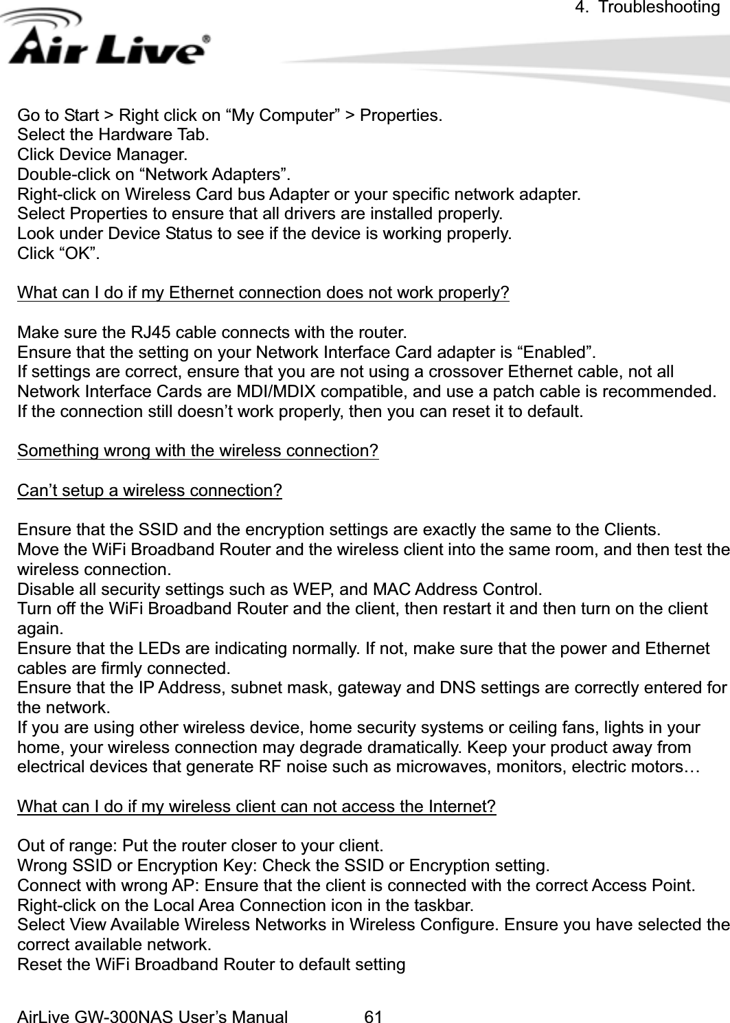 4. Troubleshooting AirLive GW-300NAS User’s Manual 61Go to ight click onSelect the Hardware Tab. Click anager. Doub n “Network Adapters”. ight Wireless Card bus Adapter or your specific network adapter. elect Properties to ensure that all drivers are installed properly. hat can I do if my Ethernet connection does not work properly? Start &gt; RDevice Mle-click o-click on  “My Computer” &gt; Properties. RSLook under Device Status to see if the device is working properly. Click “OK”. Wake sure the RJ45 cable connects with the router. rfae, not all rk Interface Cards are MDI/MDIX compatible, and use a p doesn’t work properly, then you can reset it to default.     omething wrong with the wireless connection?MEnsure that the setting on your Network Inte ce Card adapter is “Enabled”. rnet cablatch cable is recommended. If settings are correct, ensure that you are not using a crossover EtheNetwoIf the connection stillSCan’t setup a wireless connection?Ensure that the SSID and the encryption settings are exactly the same to the Clients.   Move the WiFi Broadband Router and the wireless client into the same room, and then test the wireless connection. Disable all security settings such as WEP, and MAC Address Control. Turn off the WiFi Broadband Router and the client, then restart it and then turn on the client gain. the LEDs are indicating normally. If not, make sure that the power and Ethernet  you are using other wireless device, home security systems or ceiling fans, lights in your home, your wireless connection may degrade dramatically. Keep your product away from electrical devices that generate RF noise such as microwaves, monitors, electric motors… What can I do if my wireless client can not access the Internet?aEnsure thatcables are firmly connected. Ensure that the IP Address, subnet mask, gateway and DNS settings are correctly entered forthe network. IfOut of range: Put the router closer to your client. Wrong SSID or Encryption Key: Check the SSID or Encryption setting. Connect with wrong AP: Ensure that the client is connected with the correct Access Point. eeset the WiFi Broadband Router to default setting Right-click on the Local Area Connection icon in the taskbar. Select View Available Wireless Networks in Wireless Configure. Ensure you have selected thcorrect available network.   R