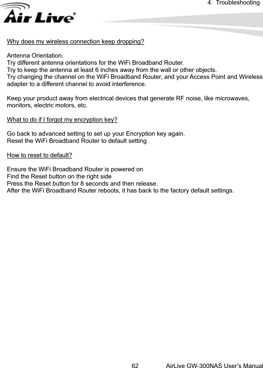 4. TroubleshootingAirLive GW-300NAS User’s Manual62Why does my wireless connection keep dropping?Antenna Orientation.   Try different antenna orientations for the WiFi Broadband Router. .r Access Point and Wireless eep your product away from electrical devices that generate RF noise, like microwaves, Try to keep the antenna at least 6 inches away from the wall or other objectsTry changing the channel on the WiFi Broadband Router, and youadapter to a different channel to avoid interference. Kmonitors, electric motors, etc. What to do if I forgot my encryption key?Go back to advanced setting to set up your Encryption key again. Reset the WiFi Broadband Router to default setting How to reset to default?nsure the WiFi Broadband Router is powered on eress the Reset button for 8 seconds and then release. EFind the Reset button on the right sidPAfter the WiFi Broadband Router reboots, it has back to the factory default settings. 