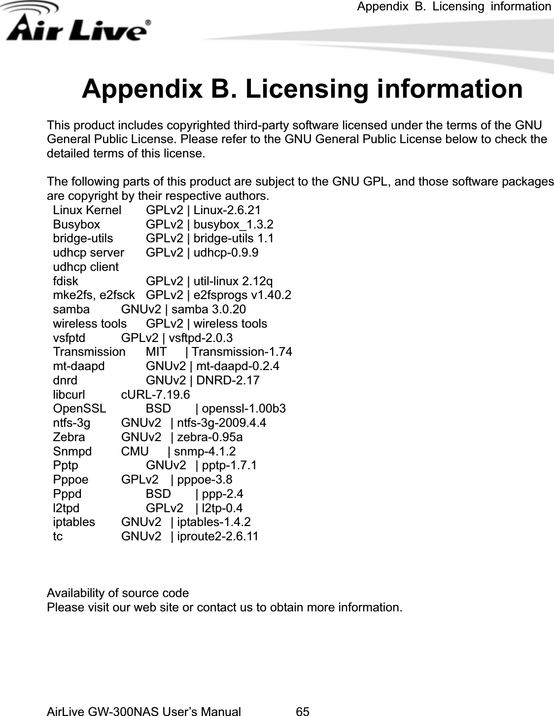 Appendix B. Licensing information AirLive GW-300NAS User’s Manual 65dix rmationThis product includes copyrighted third-party software licensed under the terms of the GNU Gener se. Pleas General Public License below to check the detailed terms of this license. The fo this pro L, and thos oftware packages are copyright by their respecti Linux  nel   GPLv2 | Linux-2.6.21         Busybox    GPLv2 | busybox_1.3.2     bridge-utils    GPLv2 | bridge-utils 1.1    udhc .9.9 udhc  fdisk   | util mke2 2f samb a  wireless tools  GPLv2 | wir  vsfptd    GPLv2 | vsftpd-2 Transmission  MIT   | Tra mt-daapd    GNUv2 | mt dnrd   GNUv2 | DN libcurl    cURL-7.19.6   Open | o ntfs-3g   GNUv2  | ntfs-3 Zebr | zebra Snmp mp- Pptp   | p Pppo ppoe Pppd   BSD  | pl2tpd   GPLv2 | l2tp-0.4   iptables   GNUv2  | iptables-1.4.2    tc     GNUv2 | iproute2-2.6.11 Availability of source code Please visit our web site or contact us to obtain more information. Appen B. Licensing infoal Public Licen e refer to the GNU llowing parts of  duct are subject to the GNU GPve authors. e sKerp server  GPLv2 | udhcp-0p client     GPLv2 -linux 2.12q   fs, e2fsck  GPLv2 | ea    GNUv2 | sambsprogs v1.40.2    3.0.20       eless tools   .0.3nsmission-1.74-daapd-0.2.4RD-2.17 SSL    BSD  penssl-1.00b3   g-2009.4.4a   GNUv2  -0.95a4.1.2        d   CMU   | sn   GNUv2 ptp-1.7.1e   GPLv2  | p -3.8      pp-2.4  