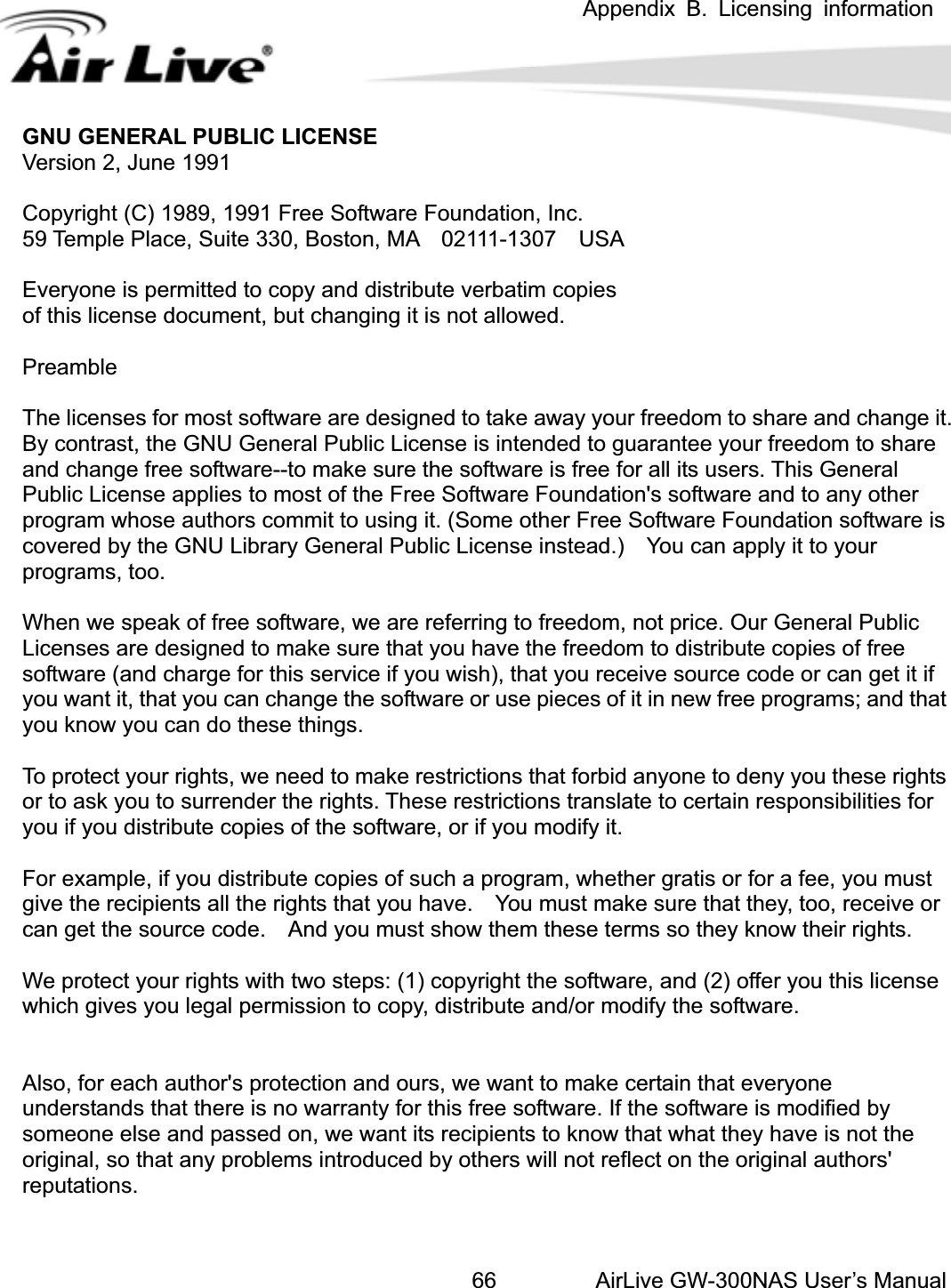  Appendix B. Licensing information AirLive GW-300NAS User’s Manual66GNU GENERAL PUBLIC LICENSE Versioopyrhanging it is not allowed. ake away your freedom to share and change it. se is intended to guarantee your freedom to share ftware is free for all its users. This General p tware Foundation&apos;s software and to any other u ome other Free Software Foundation software is ense instead.)    You can apply it to your erring to freedom, not price. Our General Public ave the freedom to distribute copies of free ), that you receive source code or can get it if  use pieces of it in new free programs; and that s estrictions translate to certain responsibilities for r if you modify it.  a program, whether gratis or for a fee, you must ave.    You must make sure that they, too, receive or them these terms so they know their rights. opyright the software, and (2) offer you this license  giv s y , distribute and/or modify the software. ction and ours, we want to make certain that everyone oftware is modified by riginal, so that any problems introduced by others will not reflect on the original authors&apos; putations. n 2, June 1991 ight (C) 1989, 1991 Free Software Foundation, Inc. C59 Temple Place, Suite 330, Boston, MA    02111-1307    USA Everyone is permitted to copy and distribute verbatim copies f this license document, but coPreambled t  tThe licenses for most software are designe oBy contrast, the GNU General Public Licenand change free software--to make sure the solies to most of the Free SofPublic License apho  aprogram w se thors commit to using it. (Scovered by the GNU Library General Public Licprograms, too. efWhen we speak of free software, we are rLicenses are designed to make sure that you hsoftware (and charge for this service if you wish oryou want it, that you can change the softwareou ings. you know y  can do these thstrictions that forbid anyone to deny you these rightTo protect your rights, we need to make reor to ask you to surrender the rights. These ryou if you distribute copies of the software, of suchFor example, if you distribute copies ogive the recipients all the rights that you hcan get the source code.    And you must show cWe protect your rights with two steps: (1)hich e ou legal permission to copywAlso, for each author&apos;s proteunderstands that there is no warranty for this free software. If the someone else and passed on, we want its recipients to know that what they have is not the sore