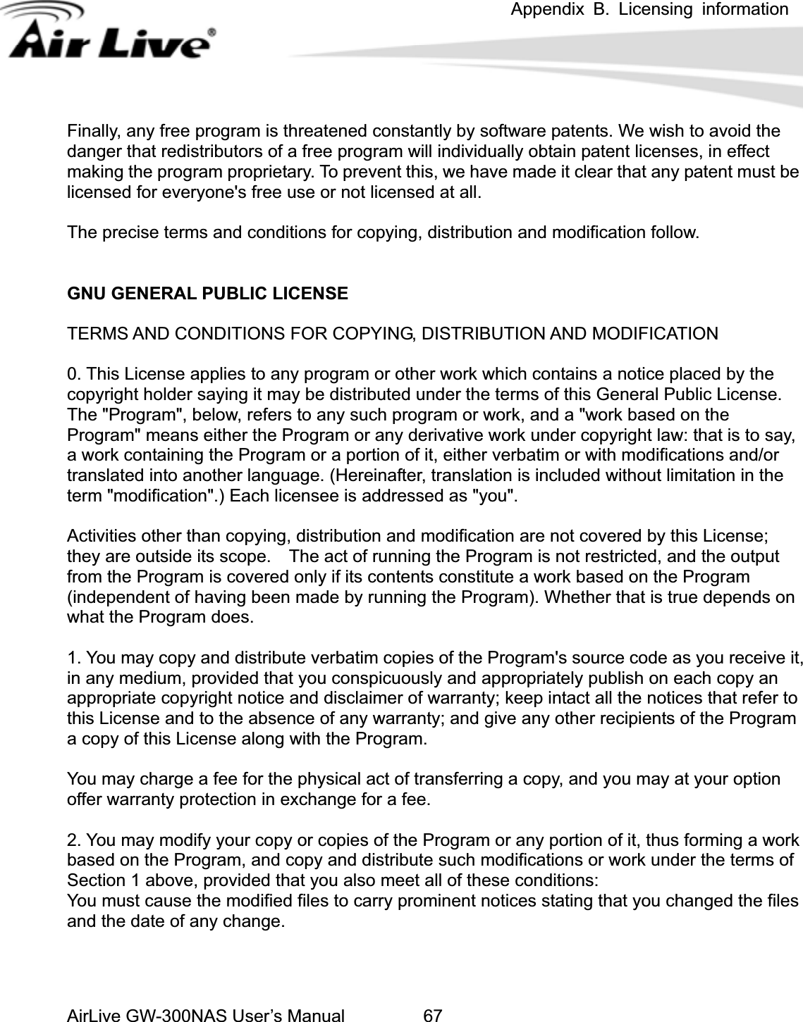 Appendix B. Licensing information AirLive GW-300NAS User’s Manual 67m is threatened constantly by software patents. We wish to avoid the anger that redistributors of a free program will individually obtain patent licenses, in effect ade it clear that any patent must be  modification follow. RAL PUBLIC LICENSE  say, g the Program or a portion of it, either verbatim or with modifications and/or anslated into another language. (Hereinafter, translation is included without limitation in the its contents constitute a work based on the Program ndependent of having been made by running the Program). Whether that is true depends on &apos;s source code as you receive it,  any medium, provided that you conspicuously and appropriately publish on each copy an . You may modify your copy or copies of the Program or any portion of it, thus forming a work  terms of sFinally, any free progradmaking the program proprietary. To prevent this, we have mlicensed for everyone&apos;s free use or not licensed at all. The precise terms and conditions for copying, distribution andGNU GENETERMS AND CONDITIONS FOR COPYING, DISTRIBUTION AND MODIFICATION 0. This License applies to any program or other work which contains a notice placed by thecopyright holder saying it may be distributed under the terms of this General Public License. The &quot;Program&quot;, below, refers to any such program or work, and a &quot;work based on the Program&quot; means either the Program or any derivative work under copyright law: that is toa work containintrterm &quot;modification&quot;.) Each licensee is addressed as &quot;you&quot;. Activities other than copying, distribution and modification are not covered by this License; they are outside its scope.    The act of running the Program is not restricted, and the output from the Program is covered only if (iwhat the Program does. 1. You may copy and distribute verbatim copies of the Programinappropriate copyright notice and disclaimer of warranty; keep intact all the notices that refer tothis License and to the absence of any warranty; and give any other recipients of the Program a copy of this License along with the Program. You may charge a fee for the physical act of transferring a copy, and you may at your option offer warranty protection in exchange for a fee. 2based on the Program, and copy and distribute such modifications or work under theSection 1 above, provided that you also meet all of these conditions: You must cause the modified files to carry prominent notices stating that you changed the fileand the date of any change. 