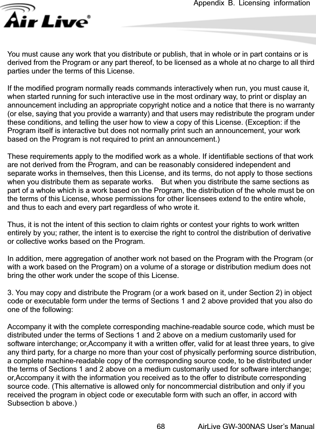  Appendix B. Licensing information AirLive GW-300NAS User’s Manual68ou must cause any work that you distribute or publish, that in whole or in part contains or is dractively when run, you must cause it, hen started running for such interactive use in the most ordinary way, to print or display an no warranty r else, saying that you provide a warranty) and that users may redistribute the program under ese conditions, and telling the user how to view a copy of this License. (Exception: if the not normally print such an announcement, your work ased on the Program is not required to print an announcement.) hese requirements apply to the modified work as a whole. If identifiable sections of that work ns as hus, it is not the intent of this section to claim rights or contest your rights to work written e Program) on a volume of a storage or distribution medium does not ring the other work under the scope of this License. tccompany it with the complete corresponding machine-readable source code, which must be itten offer, valid for at least three years, to give ny third party, for a charge no more than your cost of physically performing source distribution, t code or executable form with such an offer, in accord with ubsection b above.) Yderived from the Program or any part thereof, to be licensed as a whole at no charge to all thirparties under the terms of this License. If the modified program normally reads commands intewannouncement including an appropriate copyright notice and a notice that there is (othProgram itself is interactive but does bTare not derived from the Program, and can be reasonably considered independent and separate works in themselves, then this License, and its terms, do not apply to those sectionswhen you distribute them as separate works.    But when you distribute the same sectiopart of a whole which is a work based on the Program, the distribution of the whole must be on the terms of this License, whose permissions for other licensees extend to the entire whole, and thus to each and every part regardless of who wrote it. Tentirely by you; rather, the intent is to exercise the right to control the distribution of derivativor collective works based on the Program. In addition, mere aggregation of another work not based on the Program with the Program (or with a work based on theb3. You may copy and distribute the Program (or a work based on it, under Section 2) in objeccode or executable form under the terms of Sections 1 and 2 above provided that you also do one of the following: Adistributed under the terms of Sections 1 and 2 above on a medium customarily used for software interchange; or,Accompany it with a wraa complete machine-readable copy of the corresponding source code, to be distributed under the terms of Sections 1 and 2 above on a medium customarily used for software interchange; or,Accompany it with the information you received as to the offer to distribute corresponding source code. (This alternative is allowed only for noncommercial distribution and only if you received the program in objecS