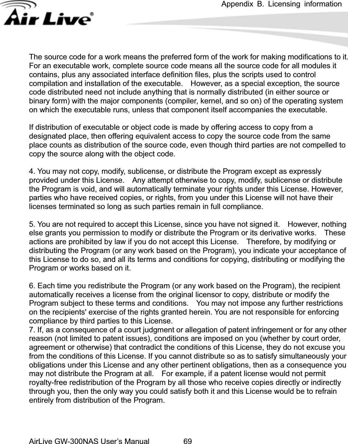 Appendix B. Licensing information AirLive GW-300NAS User’s Manual 69t.  efinition files, plus the scripts used to control ompilation and installation of the executable.    However, as a special exception, the source parties are not compelled to opy the source along with the object code. . You are not required to accept this License, since you have not signed it.    However, nothing se on the Program), you indicate your acceptance of is License to do so, and all its terms and conditions for copying, distributing or modifying the k based on the Program), the recipient utomatically receives a license from the original licensor to copy, distribute or modify the arties to this License. . If, as a consequence of a court judgment or allegation of patent infringement or for any other  you The source code for a work means the preferred form of the work for making modifications to iFor an executable work, complete source code means all the source code for all modules it contains, plus any associated interface dccode distributed need not include anything that is normally distributed (in either source or binary form) with the major components (compiler, kernel, and so on) of the operating systemon which the executable runs, unless that component itself accompanies the executable. If distribution of executable or object code is made by offering access to copy from a designated place, then offering equivalent access to copy the source code from the same place counts as distribution of the source code, even though third c4. You may not copy, modify, sublicense, or distribute the Program except as expressly provided under this License.    Any attempt otherwise to copy, modify, sublicense or distribute the Program is void, and will automatically terminate your rights under this License. However, parties who have received copies, or rights, from you under this License will not have their licenses terminated so long as such parties remain in full compliance. 5else grants you permission to modify or distribute the Program or its derivative works.    Theactions are prohibited by law if you do not accept this License.    Therefore, by modifying or distributing the Program (or any work basedthProgram or works based on it. 6. Each time you redistribute the Program (or any woraProgram subject to these terms and conditions.    You may not impose any further restrictions on the recipients&apos; exercise of the rights granted herein. You are not responsible for enforcing compliance by third p7reason (not limited to patent issues), conditions are imposed on you (whether by court order, agreement or otherwise) that contradict the conditions of this License, they do not excusefrom the conditions of this License. If you cannot distribute so as to satisfy simultaneously your obligations under this License and any other pertinent obligations, then as a consequence you may not distribute the Program at all.    For example, if a patent license would not permit royalty-free redistribution of the Program by all those who receive copies directly or indirectly through you, then the only way you could satisfy both it and this License would be to refrain entirely from distribution of the Program. 