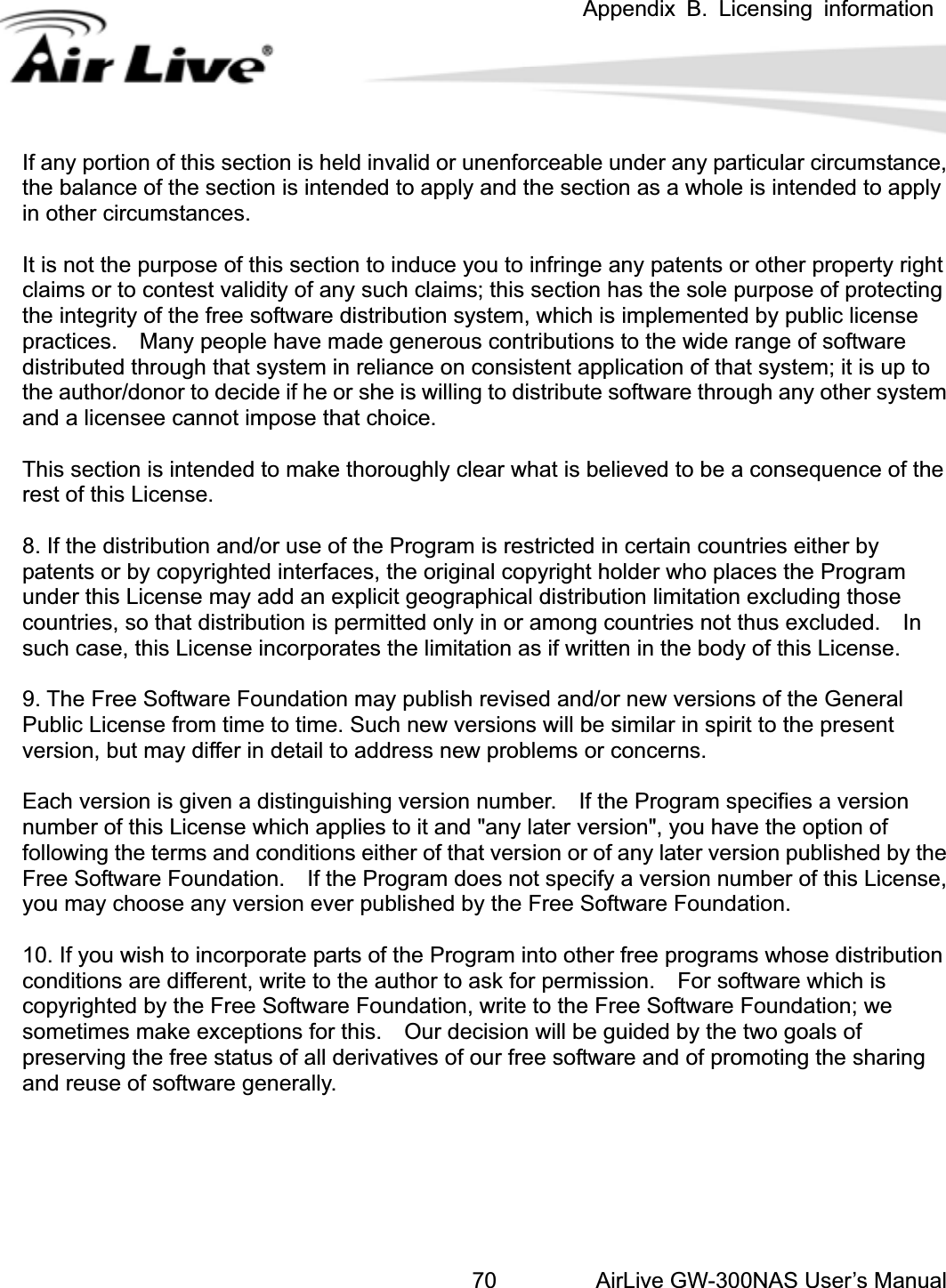  Appendix B. Licensing information AirLive GW-300NAS User’s Manual70 any portion of this section is held invalid or unenforceable under any particular circumstance, ttingistributed through that system in reliance on consistent application of that system; it is up to r system lear what is believed to be a consequence of the st of this License. t thus excluded.  In uch case, this License incorporates the limitation as if written in the body of this License. ishing version number.    If the Program specifies a version umber of this License which applies to it and &quot;any later version&quot;, you have the option of se,ogram into other free programs whose distribution Ifthe balance of the section is intended to apply and the section as a whole is intended to apply in other circumstances. It is not the purpose of this section to induce you to infringe any patents or other property righclaims or to contest validity of any such claims; this section has the sole purpose of protecthe integrity of the free software distribution system, which is implemented by public license practices.    Many people have made generous contributions to the wide range of softwaredthe author/donor to decide if he or she is willing to distribute software through any otheand a licensee cannot impose that choice. This section is intended to make thoroughly cre8. If the distribution and/or use of the Program is restricted in certain countries either by patents or by copyrighted interfaces, the original copyright holder who places the Program under this License may add an explicit geographical distribution limitation excluding those countries, so that distribution is permitted only in or among countries nos9. The Free Software Foundation may publish revised and/or new versions of the General Public License from time to time. Such new versions will be similar in spirit to the present version, but may differ in detail to address new problems or concerns. Each version is given a distingunfollowing the terms and conditions either of that version or of any later version published by theFree Software Foundation.    If the Program does not specify a version number of this Licenyou may choose any version ever published by the Free Software Foundation. 10. If you wish to incorporate parts of the Prconditions are different, write to the author to ask for permission.    For software which is copyrighted by the Free Software Foundation, write to the Free Software Foundation; we sometimes make exceptions for this.    Our decision will be guided by the two goals of preserving the free status of all derivatives of our free software and of promoting the sharing and reuse of software generally. 