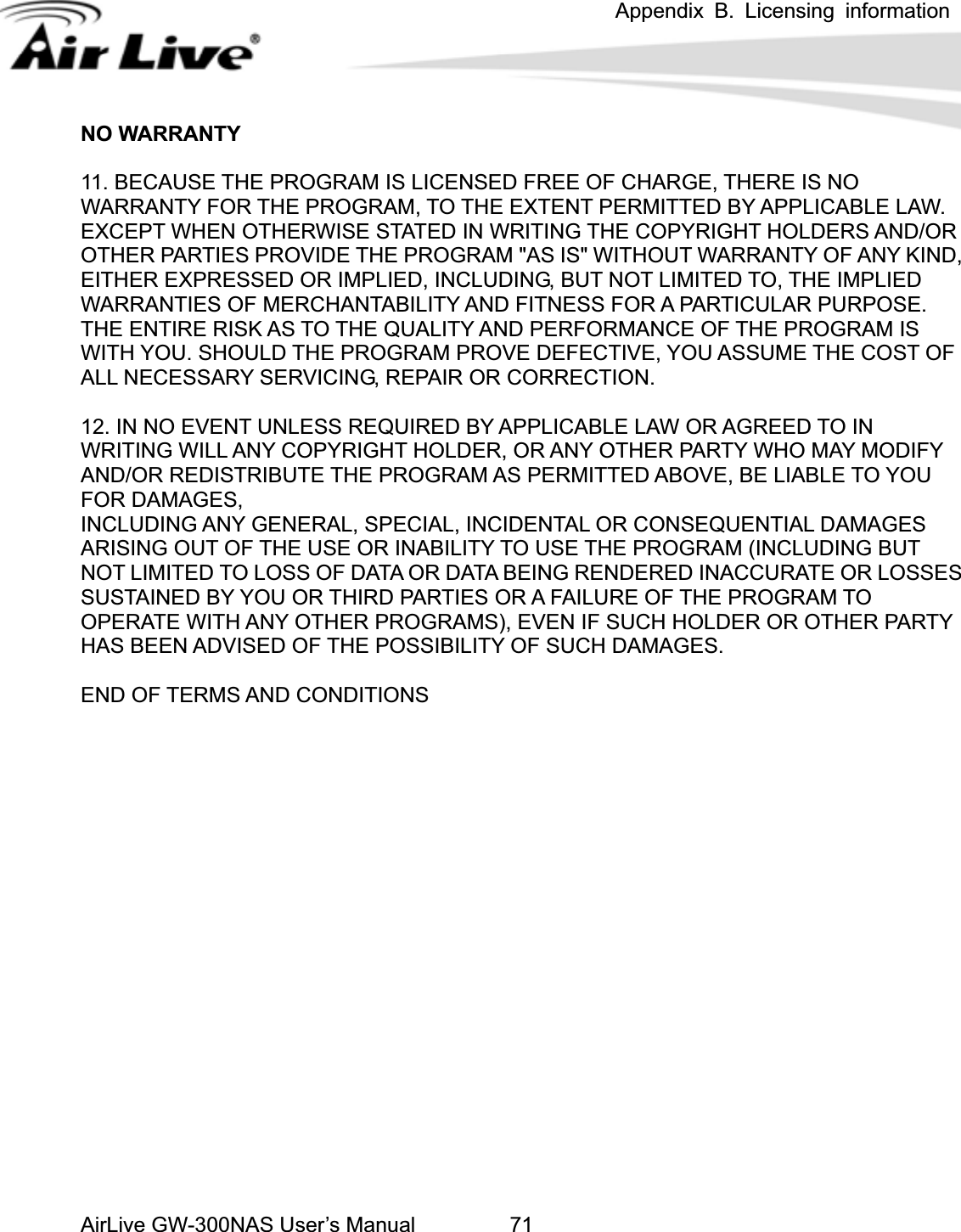 Appendix B. Licensing information AirLive GW-300NAS User’s Manual 71O WARRANTY O THE EXTENT PERMITTED BY APPLICABLE LAW. XCEPT WHEN OTHERWISE STATED IN WRITING THE COPYRIGHT HOLDERS AND/OR 2. IN NO EVENT UNLESS REQUIRED BY APPLICABLE LAW OR AGREED TO IN UTE THE PROGRAM AS PERMITTED ABOVE, BE LIABLE TO YOU OR DAMAGES, SES Y AS BEEN ADVISED OF THE POSSIBILITY OF SUCH DAMAGES. N11. BECAUSE THE PROGRAM IS LICENSED FREE OF CHARGE, THERE IS NO WARRANTY FOR THE PROGRAM, TEOTHER PARTIES PROVIDE THE PROGRAM &quot;AS IS&quot; WITHOUT WARRANTY OF ANY KIND, EITHER EXPRESSED OR IMPLIED, INCLUDING, BUT NOT LIMITED TO, THE IMPLIED WARRANTIES OF MERCHANTABILITY AND FITNESS FOR A PARTICULAR PURPOSE.   THE ENTIRE RISK AS TO THE QUALITY AND PERFORMANCE OF THE PROGRAM IS WITH YOU. SHOULD THE PROGRAM PROVE DEFECTIVE, YOU ASSUME THE COST OF ALL NECESSARY SERVICING, REPAIR OR CORRECTION. 1WRITING WILL ANY COPYRIGHT HOLDER, OR ANY OTHER PARTY WHO MAY MODIFY AND/OR REDISTRIBFINCLUDING ANY GENERAL, SPECIAL, INCIDENTAL OR CONSEQUENTIAL DAMAGEARISING OUT OF THE USE OR INABILITY TO USE THE PROGRAM (INCLUDING BUT NOT LIMITED TO LOSS OF DATA OR DATA BEING RENDERED INACCURATE OR LOSSSUSTAINED BY YOU OR THIRD PARTIES OR A FAILURE OF THE PROGRAM TO OPERATE WITH ANY OTHER PROGRAMS), EVEN IF SUCH HOLDER OR OTHER PARTHEND OF TERMS AND CONDITIONS 