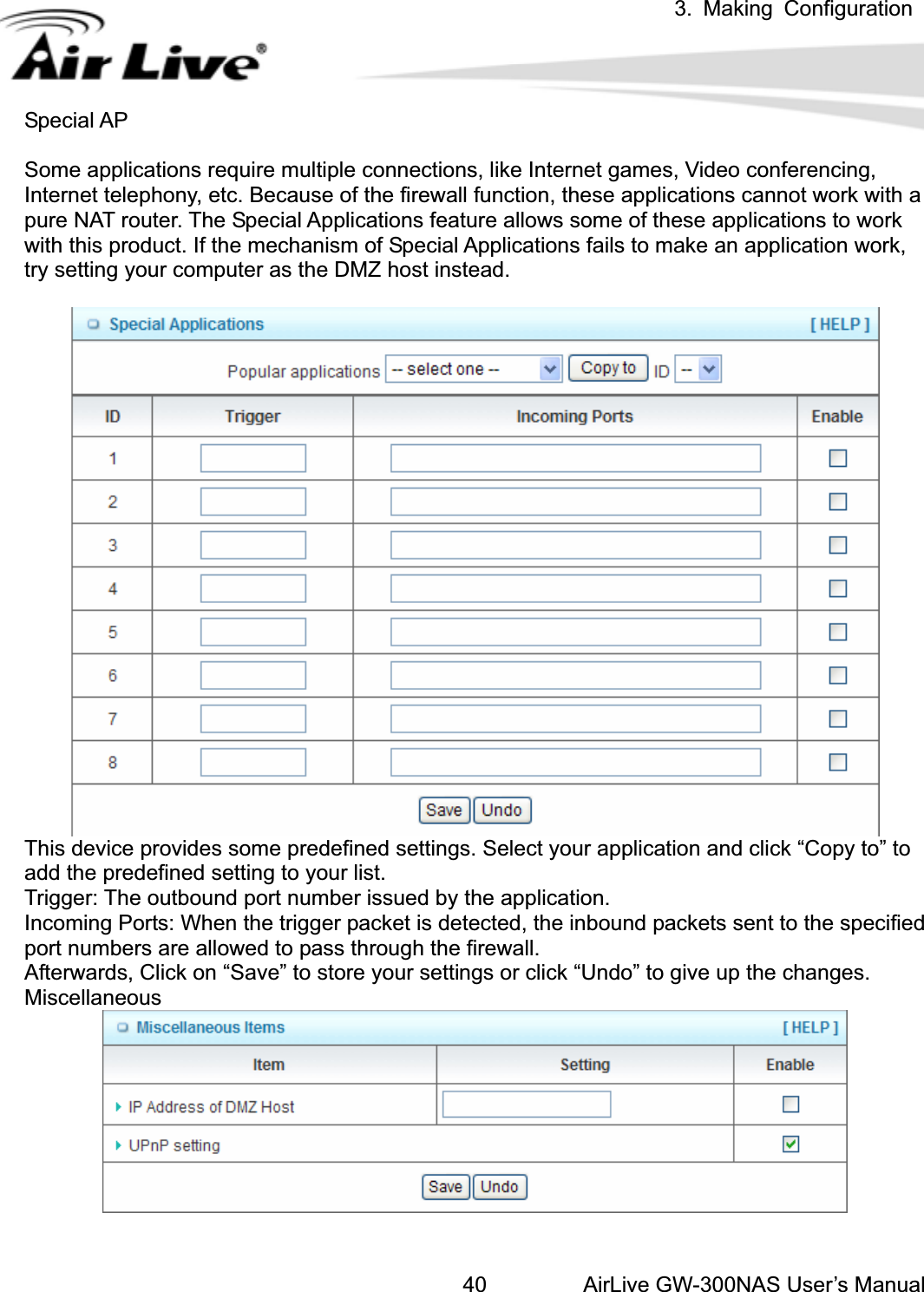 3. Making ConfigurationAirLive GW-300NAS User’s Manual40Special AP Some applications require multiple connections, like Internet games, Video conferencing, Internet telephony, etc. Because of the firewall function, these applications cannot work with a pure NAT router. The Special Applications feature allows some of these applications to work with this product. If the mechanism of Special Applications fails to make an application work, try setting your computer as the DMZ host instead. This device provides some predefined settings. Select your application and click “Copy to” to           add the predefined setting to your list.   Trigger: The outbound port number issued by the application. Incoming Ports: When the trigger packet is detected, the inbound packets sent to the specified port numbers are allowed to pass through the firewall. Afterwards, Click on “Save” to store your settings or click “Undo” to give up the changes. Miscellaneous