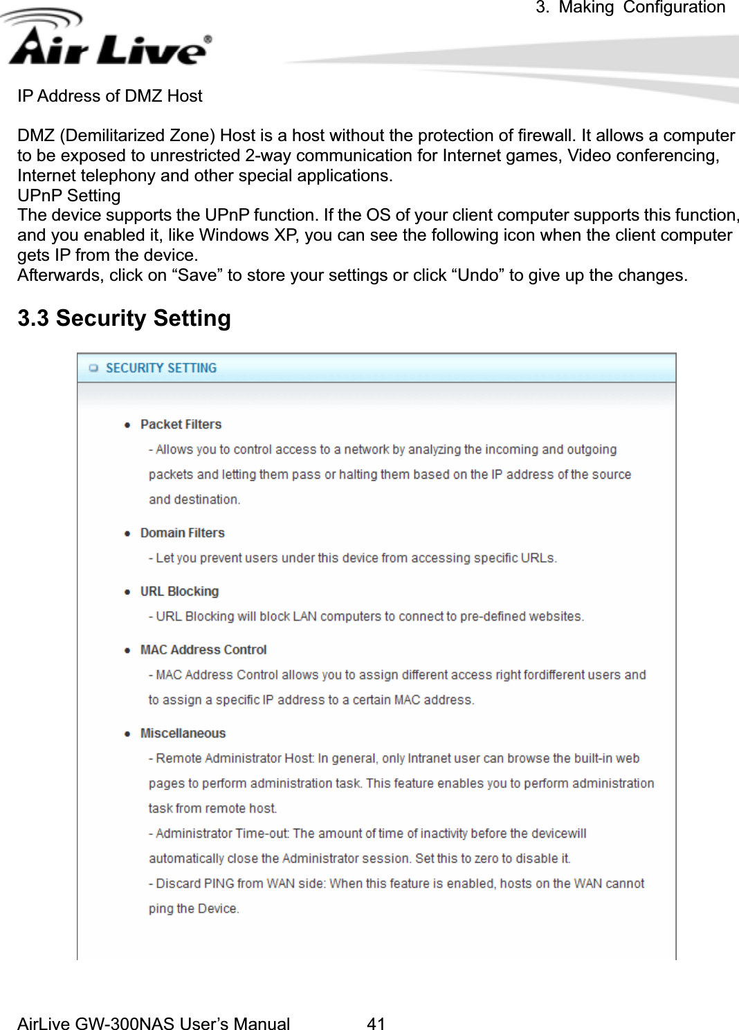 3. Making ConfigurationAirLive GW-300NAS User’s Manual 41IP Address of DMZ Host DMZ (Demilitarized Zone) Host is a host without the protection of firewall. It allows a computer to be exposed to unrestricted 2-way communication for Internet games, Video conferencing, Internet telephony and other special applications.   UPnP Setting   The device supports the UPnP function. If the OS of your client computer supports this function, and you enabled it, like Windows XP, you can see the following icon when the client computer gets IP from the device.   Afterwards, click on “Save” to store your settings or click “Undo” to give up the changes. 3.3 Security Setting 