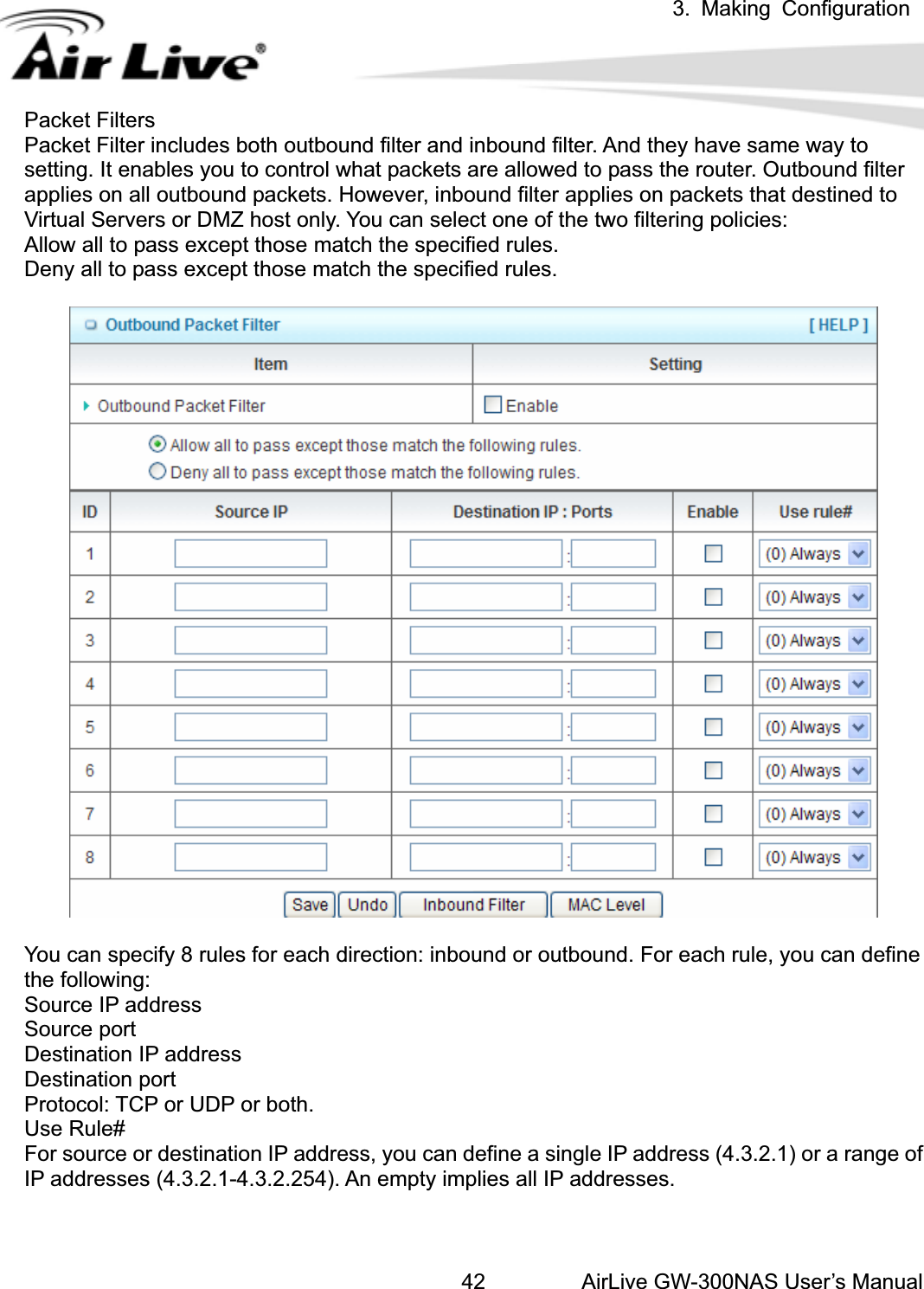 3. Making ConfigurationAirLive GW-300NAS User’s Manual42Packet Filters Packet Filter includes both outbound filter and inbound filter. And they have same way to setting. It enables you to control what packets are allowed to pass the router. Outbound filter applies on all outbound packets. However, inbound filter applies on packets that destined to Virtual Servers or DMZ host only. You can select one of the two filtering policies: Allow all to pass except those match the specified rules.   Deny all to pass except those match the specified rules. You can specify 8 rules for each direction: inbound or outbound. For each rule, you can define the following:   Source IP address Source port   Destination IP address   Destination port Protocol: TCP or UDP or both. Use Rule# For source or destination IP address, you can define a single IP address (4.3.2.1) or a range of IP addresses (4.3.2.1-4.3.2.254). An empty implies all IP addresses.   