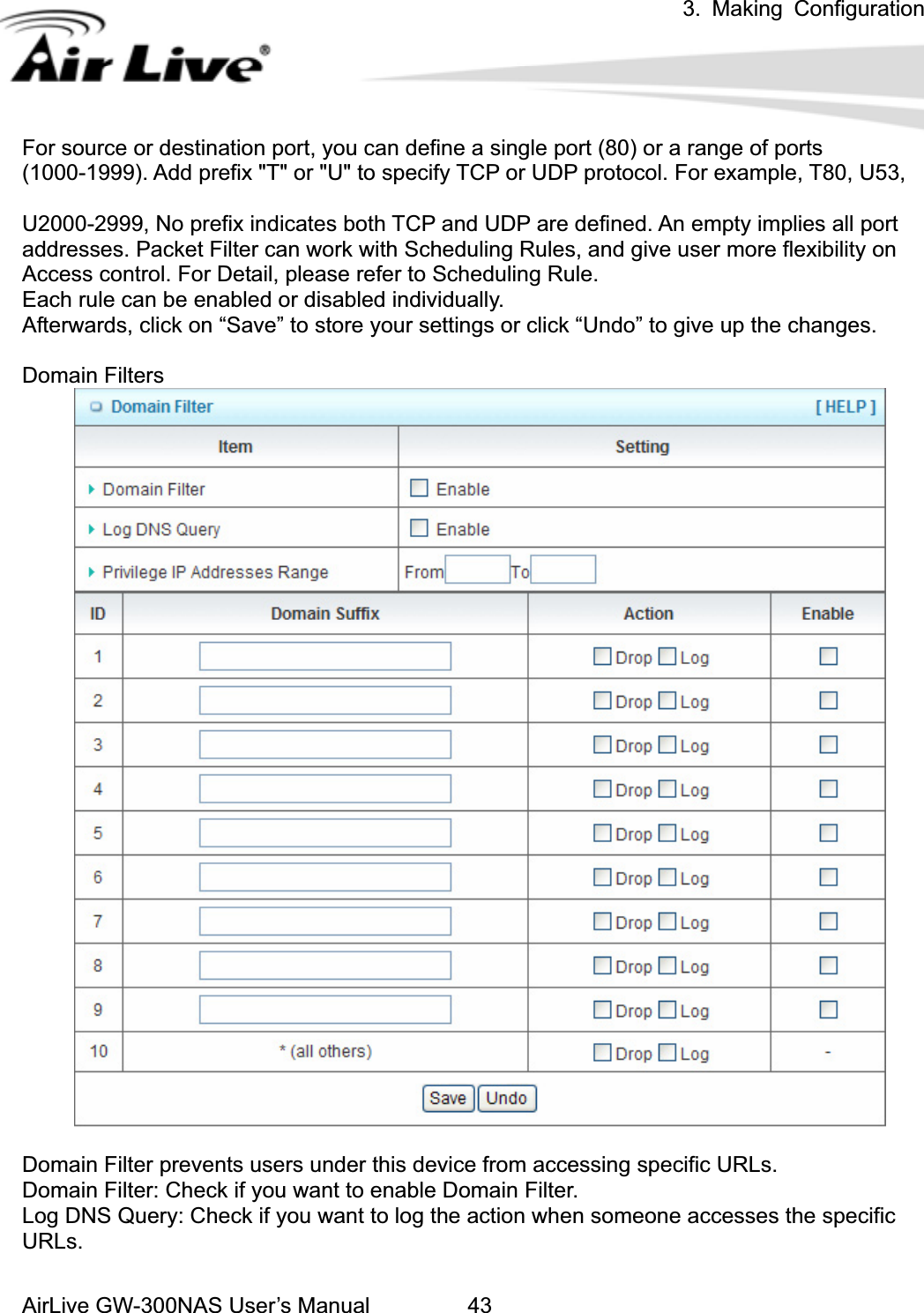 3. Making ConfigurationAirLive GW-300NAS User’s Manual 43For source or destination port, you can define a single port (80) or a range of ports (1000-1999). Add prefix &quot;T&quot; or &quot;U&quot; to specify TCP or UDP protocol. For example, T80, U53,   U2000-2999, No prefix indicates both TCP and UDP are defined. An empty implies all port addresses. Packet Filter can work with Scheduling Rules, and give user more flexibility on Access control. For Detail, please refer to Scheduling Rule. Each rule can be enabled or disabled individually. Afterwards, click on “Save” to store your settings or click “Undo” to give up the changes. Domain Filters Domain Filter prevents users under this device from accessing specific URLs.   Domain Filter: Check if you want to enable Domain Filter.   Log DNS Query: Check if you want to log the action when someone accesses the specific URLs.