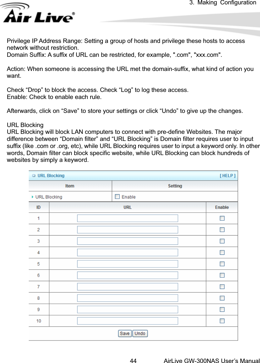 3. Making ConfigurationAirLive GW-300NAS User’s Manual44Privilege IP Address Range: Setting a group of hosts and privilege these hosts to access network without restriction.   Domain Suffix: A suffix of URL can be restricted, for example, &quot;.com&quot;, &quot;xxx.com&quot;.   Action: When someone is accessing the URL met the domain-suffix, what kind of action you want.Check “Drop” to block the access. Check “Log” to log these access.   Enable: Check to enable each rule.   Afterwards, click on “Save” to store your settings or click “Undo” to give up the changes. URL Blocking URL Blocking will block LAN computers to connect with pre-define Websites. The major difference between “Domain filter” and “URL Blocking” is Domain filter requires user to input suffix (like .com or .org, etc), while URL Blocking requires user to input a keyword only. In other words, Domain filter can block specific website, while URL Blocking can block hundreds of websites by simply a keyword. 