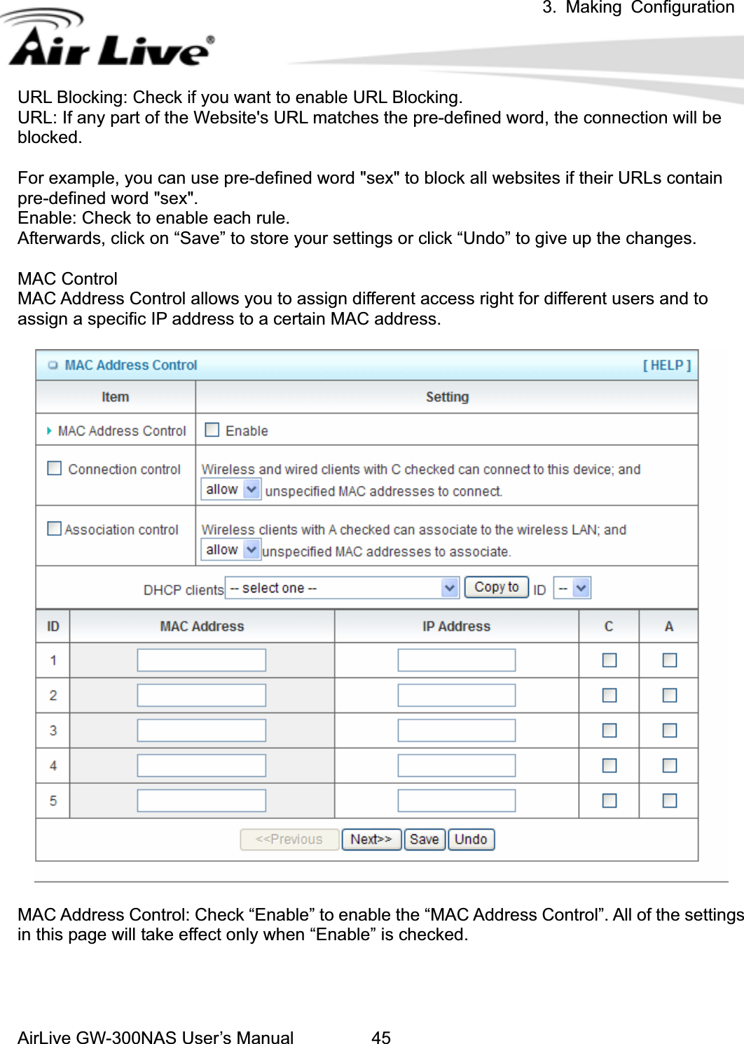 3. Making ConfigurationAirLive GW-300NAS User’s Manual 45URL Blocking: Check if you want to enable URL Blocking.   URL: If any part of the Website&apos;s URL matches the pre-defined word, the connection will be blocked.For example, you can use pre-defined word &quot;sex&quot; to block all websites if their URLs contain pre-defined word &quot;sex&quot;.   Enable: Check to enable each rule. Afterwards, click on “Save” to store your settings or click “Undo” to give up the changes. MAC Control MAC Address Control allows you to assign different access right for different users and to assign a specific IP address to a certain MAC address. MAC Address Control: Check “Enable” to enable the “MAC Address Control”. All of the settings in this page will take effect only when “Enable” is checked. 