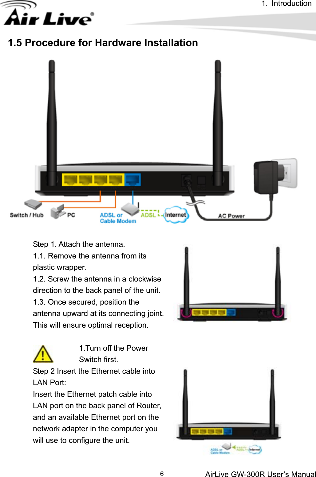 1. IntroductionAirLive GW-300R User’s Manual 61.5 Procedure for Hardware Installation Step 1. Attach the antenna. 1.1. Remove the antenna from its plastic wrapper. 1.2. Screw the antenna in a clockwise direction to the back panel of the unit. 1.3. Once secured, position the antenna upward at its connecting joint. This will ensure optimal reception. 1.Turn off the Power Switch first. Step 2 Insert the Ethernet cable into LAN Port: Insert the Ethernet patch cable into LAN port on the back panel of Router, and an available Ethernet port on the network adapter in the computer you will use to configure the unit. 