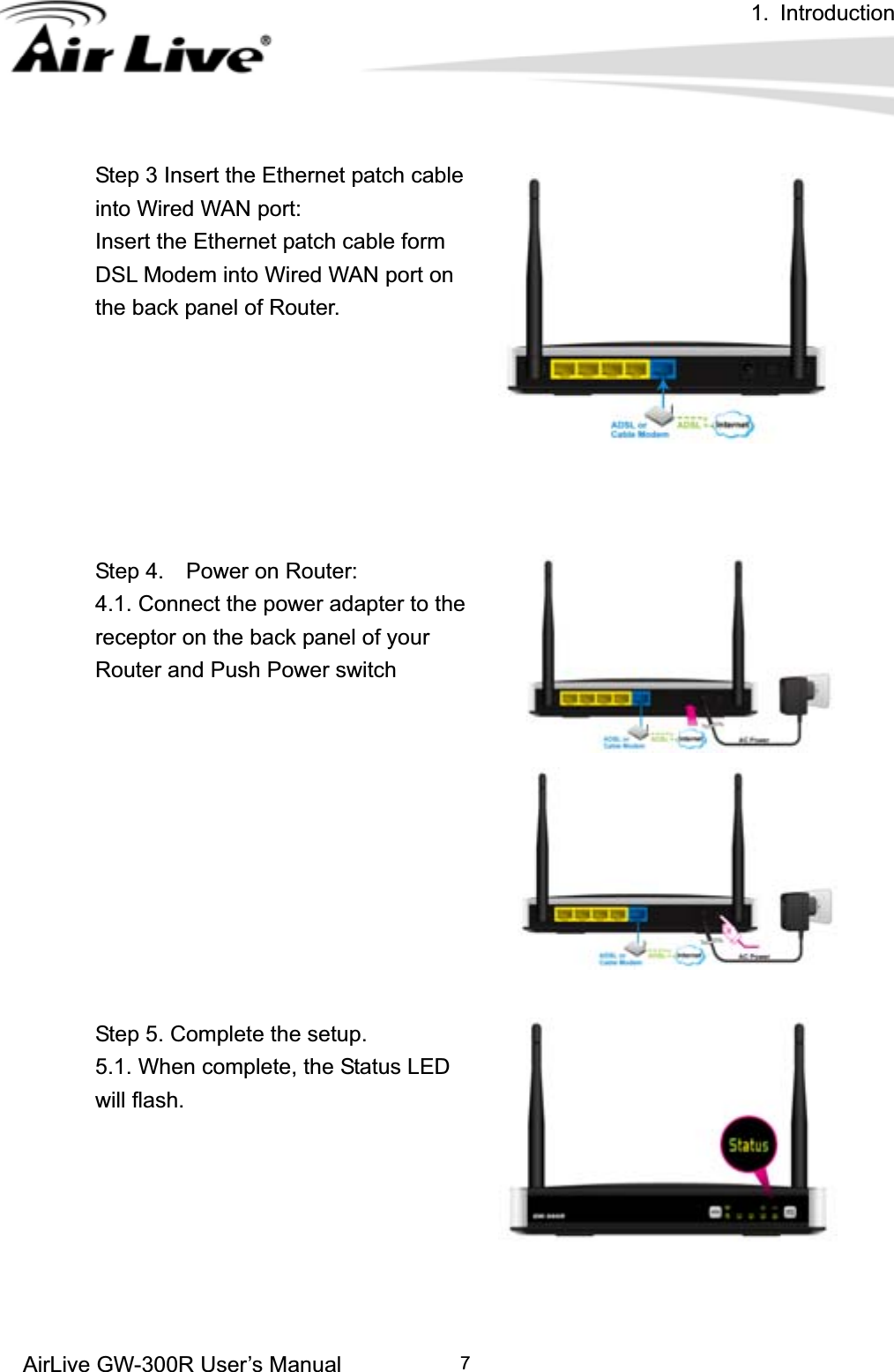 1. Introduction AirLive GW-300R User’s Manual 7Step 3 Insert the Ethernet patch cable into Wired WAN port: Insert the Ethernet patch cable form DSL Modem into Wired WAN port on the back panel of Router. Step 4.    Power on Router:   4.1. Connect the power adapter to the receptor on the back panel of your Router and Push Power switch Step 5. Complete the setup. 5.1. When complete, the Status LED will flash.   