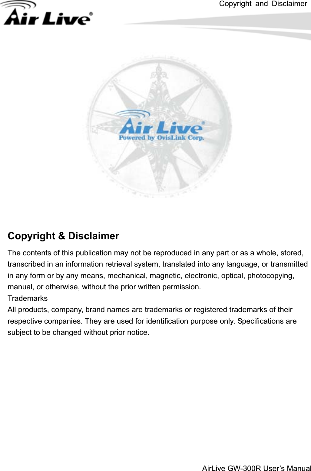 Copyright and DisclaimerAirLive GW-300R User’s ManualCopyright &amp; Disclaimer The contents of this publication may not be reproduced in any part or as a whole, stored, transcribed in an information retrieval system, translated into any language, or transmitted in any form or by any means, mechanical, magnetic, electronic, optical, photocopying, manual, or otherwise, without the prior written permission. Trademarks All products, company, brand names are trademarks or registered trademarks of their respective companies. They are used for identification purpose only. Specifications are subject to be changed without prior notice. 