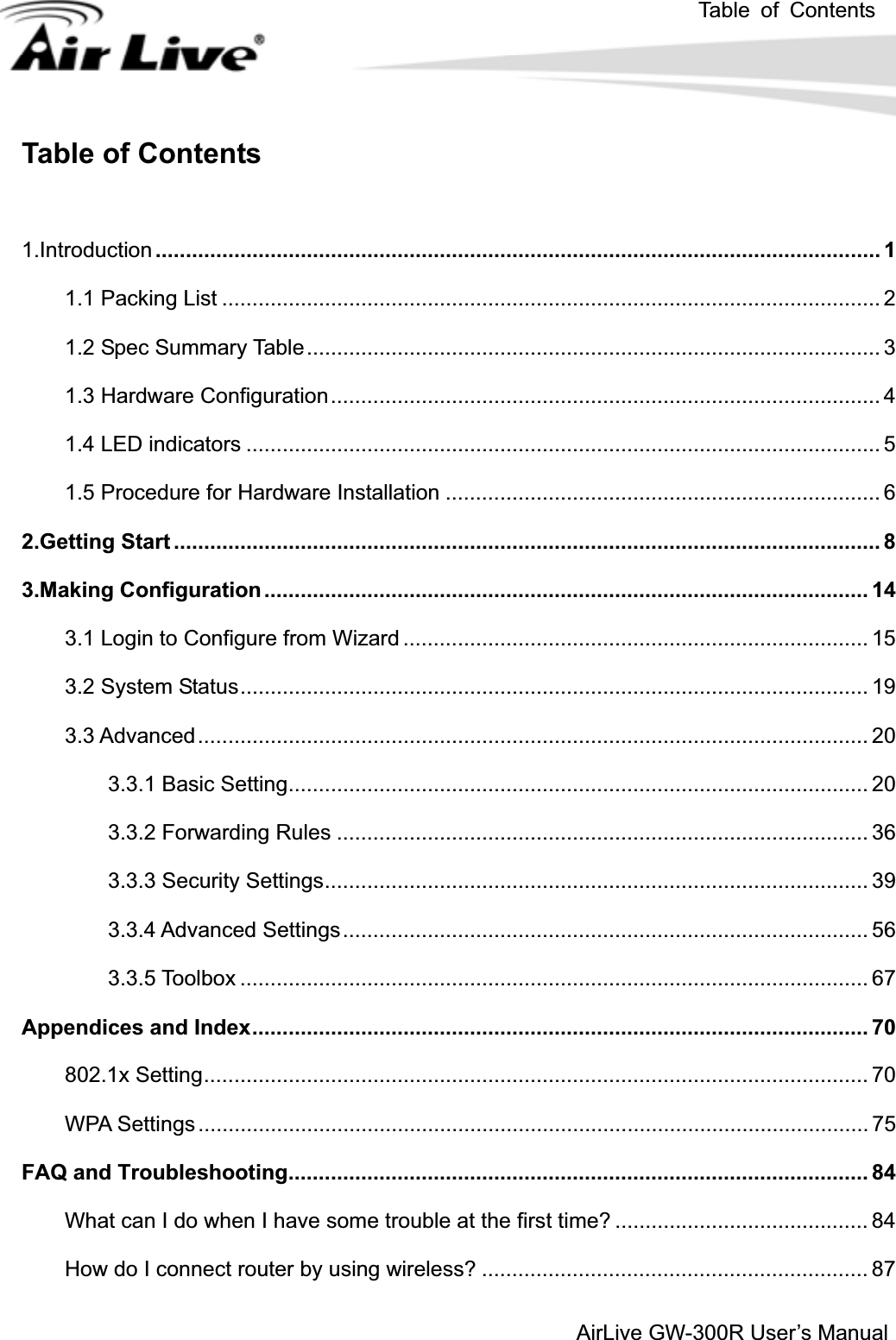 Table of ContentsAirLive GW-300R User’s ManualTable of Contents 1.Introduction ........................................................................................................................ 1 1.1 Packing List ............................................................................................................. 2 1.2 Spec Summary Table............................................................................................... 3 1.3 Hardware Configuration........................................................................................... 4 1.4 LED indicators ......................................................................................................... 5 1.5 Procedure for Hardware Installation ........................................................................ 6 2.Getting Start ..................................................................................................................... 8 3.Making Configuration .................................................................................................... 14 3.1 Login to Configure from Wizard ............................................................................. 15 3.2 System Status........................................................................................................ 19 3.3 Advanced............................................................................................................... 20 3.3.1 Basic Setting................................................................................................ 20 3.3.2 Forwarding Rules ........................................................................................ 36 3.3.3 Security Settings.......................................................................................... 39 3.3.4 Advanced Settings....................................................................................... 56 3.3.5 Toolbox ........................................................................................................ 67 Appendices and Index...................................................................................................... 70 802.1x Setting.............................................................................................................. 70 WPA Settings ............................................................................................................... 75 FAQ and Troubleshooting................................................................................................ 84 What can I do when I have some trouble at the first time? .......................................... 84 How do I connect router by using wireless? ................................................................ 87 