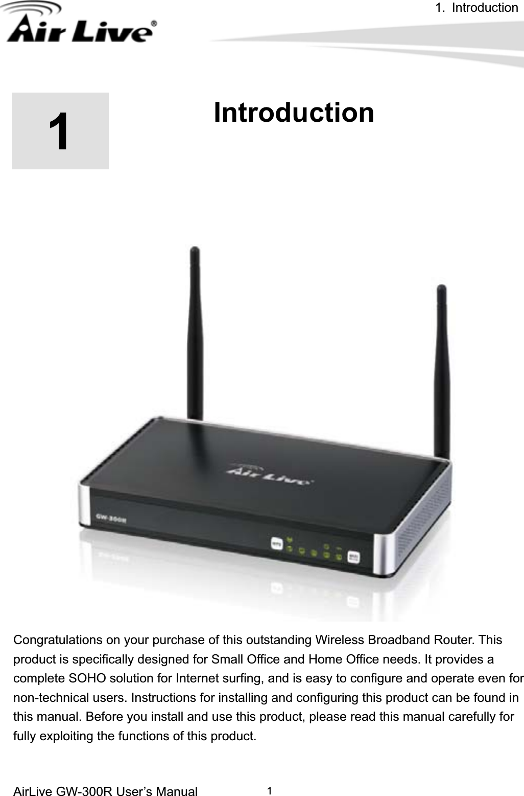 1. Introduction AirLive GW-300R User’s Manual 111.IntroductionCongratulations on your purchase of this outstanding Wireless Broadband Router. This product is specifically designed for Small Office and Home Office needs. It provides a complete SOHO solution for Internet surfing, and is easy to configure and operate even for non-technical users. Instructions for installing and configuring this product can be found in this manual. Before you install and use this product, please read this manual carefully for fully exploiting the functions of this product. 