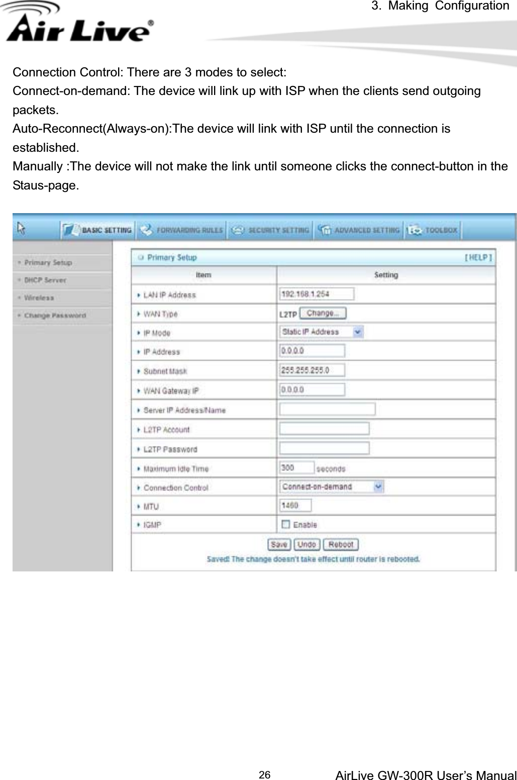 3. Making ConfigurationAirLive GW-300R User’s Manual 26Connection Control: There are 3 modes to select: Connect-on-demand: The device will link up with ISP when the clients send outgoing packets. Auto-Reconnect(Always-on):The device will link with ISP until the connection is established. Manually :The device will not make the link until someone clicks the connect-button in the Staus-page.  