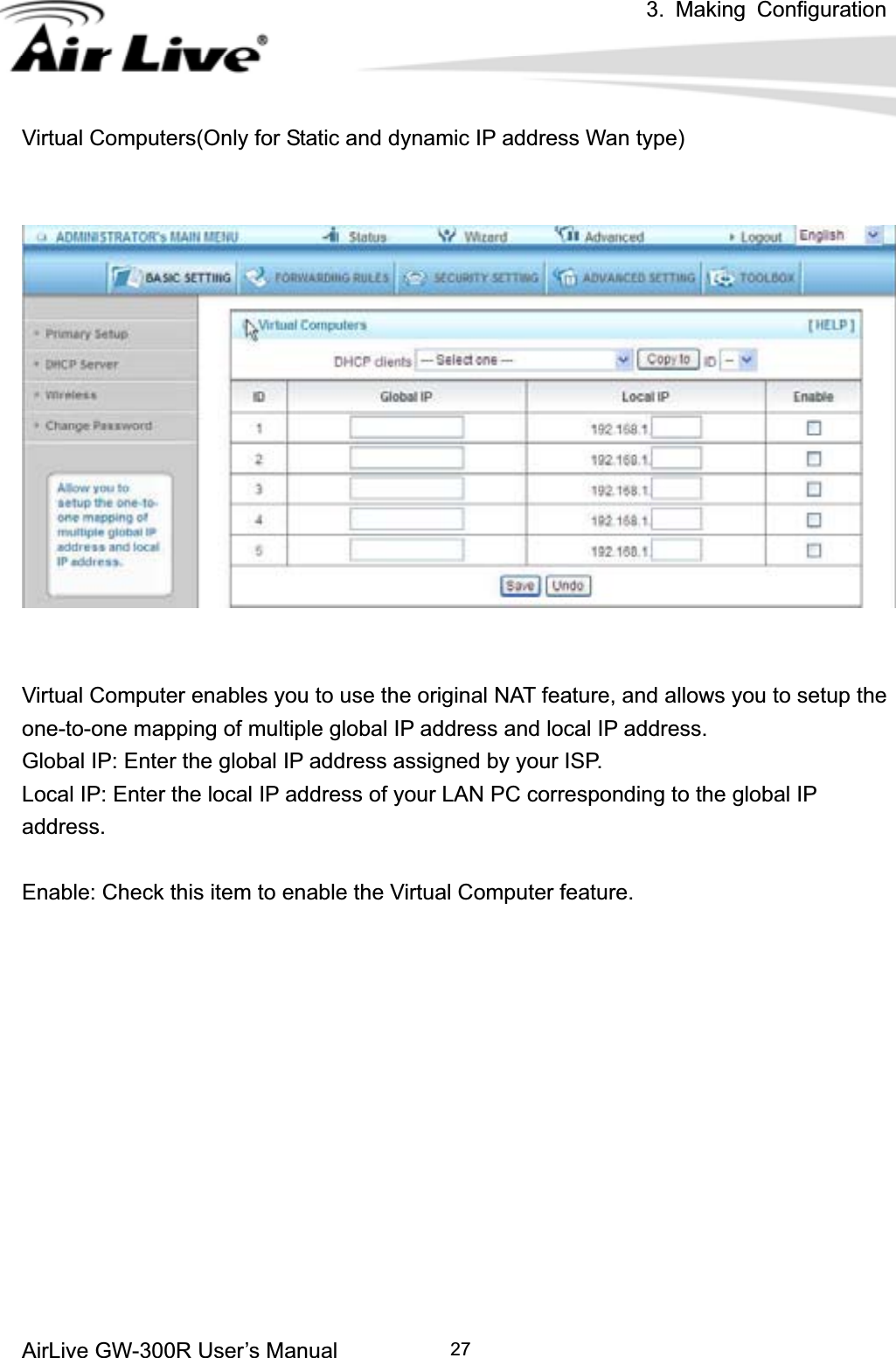 3. Making ConfigurationAirLive GW-300R User’s Manual 27Virtual Computers(Only for Static and dynamic IP address Wan type) Virtual Computer enables you to use the original NAT feature, and allows you to setup the one-to-one mapping of multiple global IP address and local IP address.   Global IP: Enter the global IP address assigned by your ISP.   Local IP: Enter the local IP address of your LAN PC corresponding to the global IP address.Enable: Check this item to enable the Virtual Computer feature.   