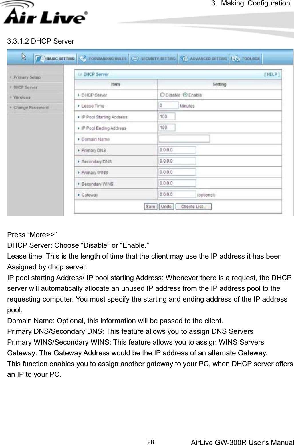 3. Making ConfigurationAirLive GW-300R User’s Manual 283.3.1.2 DHCP Server Press “More&gt;&gt;” DHCP Server: Choose “Disable” or “Enable.” Lease time: This is the length of time that the client may use the IP address it has been   Assigned by dhcp server. IP pool starting Address/ IP pool starting Address: Whenever there is a request, the DHCP server will automatically allocate an unused IP address from the IP address pool to the requesting computer. You must specify the starting and ending address of the IP address pool.Domain Name: Optional, this information will be passed to the client. Primary DNS/Secondary DNS: This feature allows you to assign DNS Servers Primary WINS/Secondary WINS: This feature allows you to assign WINS Servers Gateway: The Gateway Address would be the IP address of an alternate Gateway.   This function enables you to assign another gateway to your PC, when DHCP server offers an IP to your PC. 