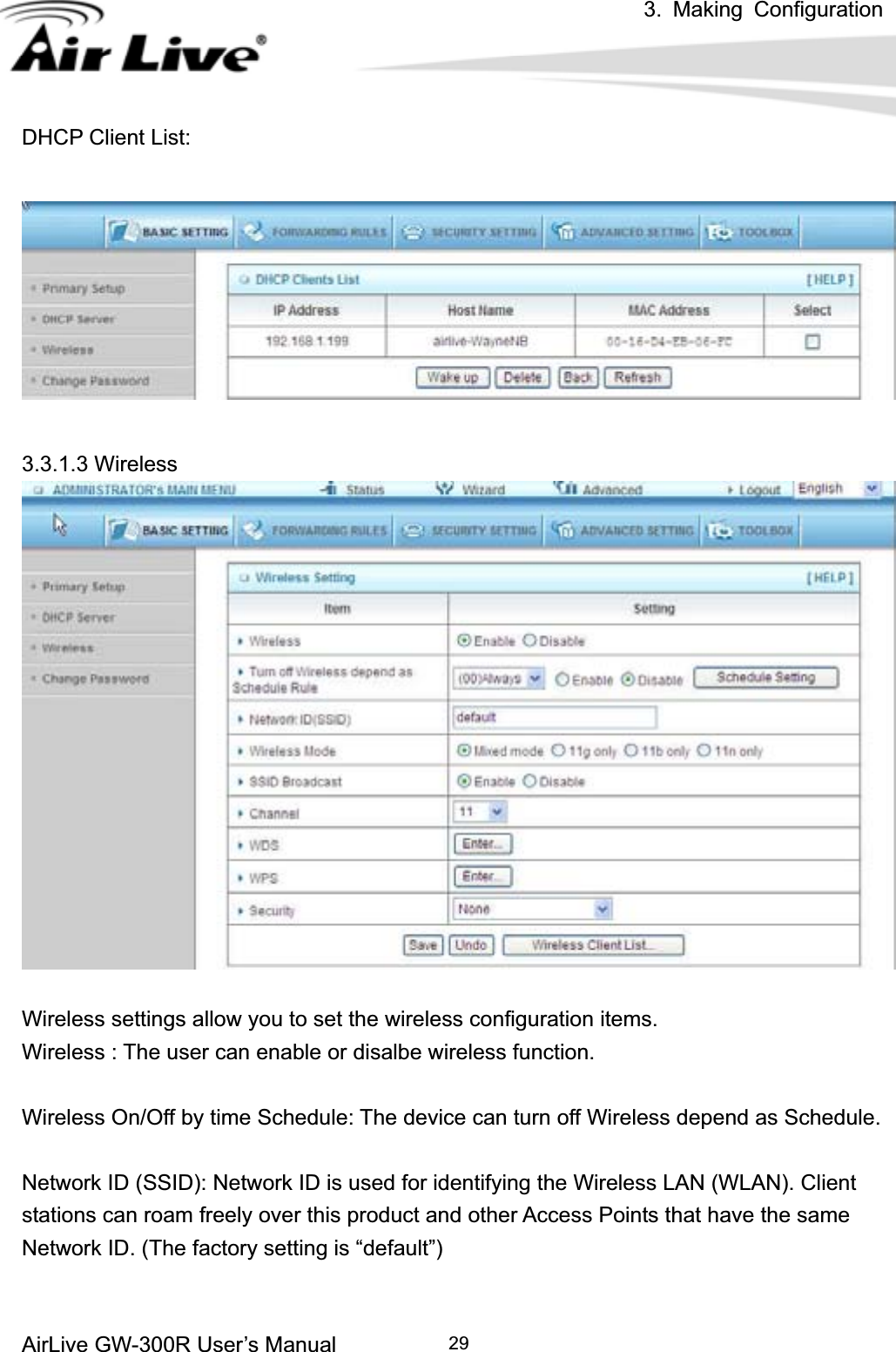 3. Making ConfigurationAirLive GW-300R User’s Manual 29DHCP Client List: 3.3.1.3 Wireless Wireless settings allow you to set the wireless configuration items. Wireless : The user can enable or disalbe wireless function. Wireless On/Off by time Schedule: The device can turn off Wireless depend as Schedule. Network ID (SSID): Network ID is used for identifying the Wireless LAN (WLAN). Client stations can roam freely over this product and other Access Points that have the same Network ID. (The factory setting is “default”) 