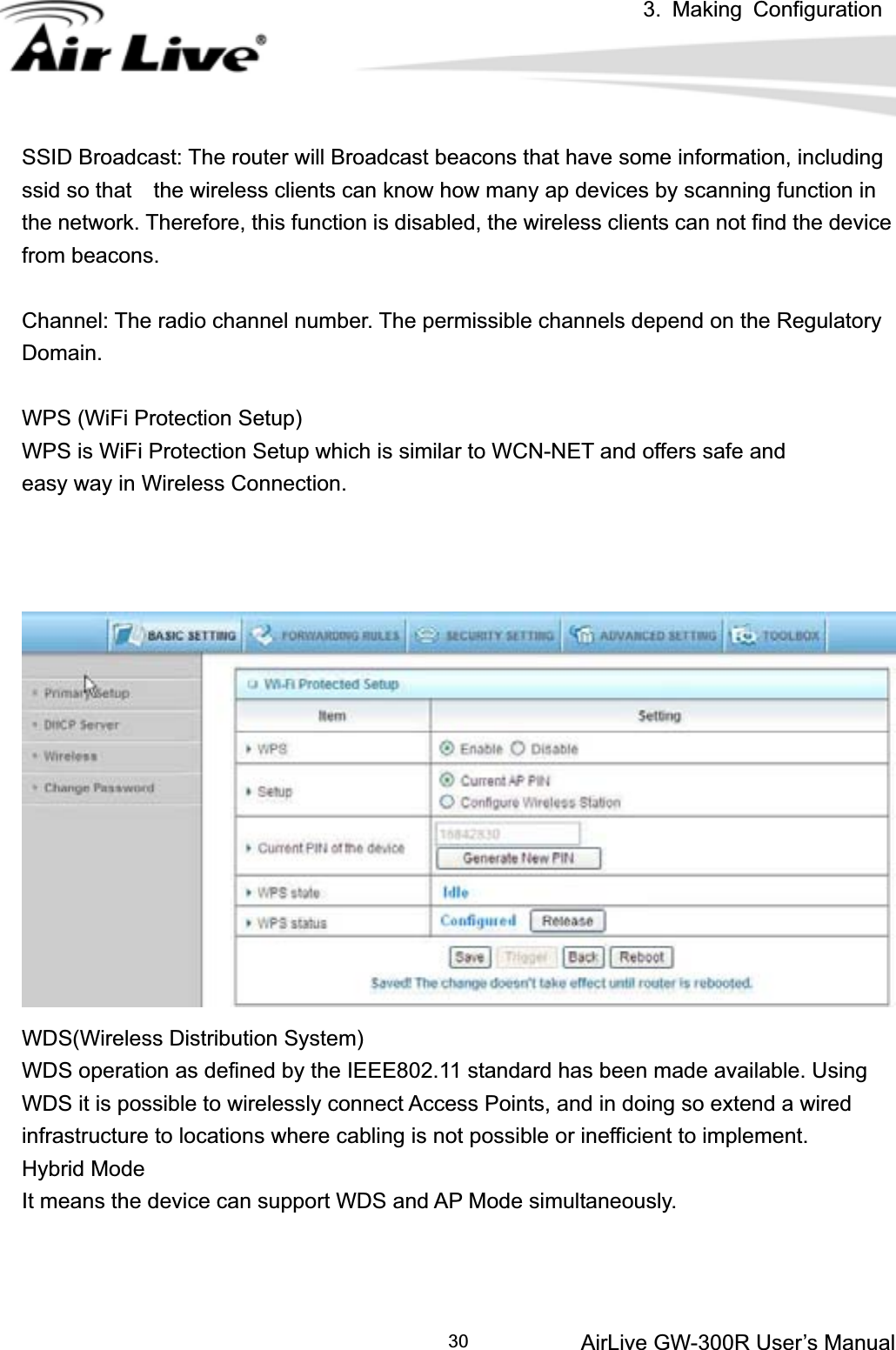 3. Making ConfigurationAirLive GW-300R User’s Manual 30SSID Broadcast: The router will Broadcast beacons that have some information, including ssid so that    the wireless clients can know how many ap devices by scanning function in the network. Therefore, this function is disabled, the wireless clients can not find the device from beacons. Channel: The radio channel number. The permissible channels depend on the Regulatory Domain.WPS (WiFi Protection Setup)     WPS is WiFi Protection Setup which is similar to WCN-NET and offers safe and   easy way in Wireless Connection. WDS(Wireless Distribution System)    WDS operation as defined by the IEEE802.11 standard has been made available. Using WDS it is possible to wirelessly connect Access Points, and in doing so extend a wired infrastructure to locations where cabling is not possible or inefficient to implement. Hybrid Mode   It means the device can support WDS and AP Mode simultaneously. 