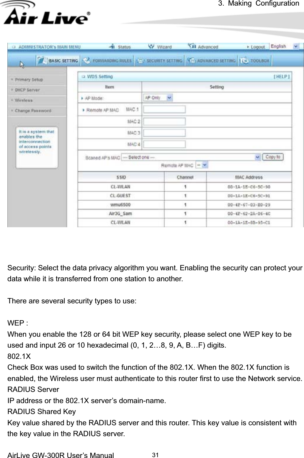 3. Making ConfigurationAirLive GW-300R User’s Manual 31Security: Select the data privacy algorithm you want. Enabling the security can protect your data while it is transferred from one station to another. There are several security types to use: WEP :   When you enable the 128 or 64 bit WEP key security, please select one WEP key to be used and input 26 or 10 hexadecimal (0, 1, 2…8, 9, A, B…F) digits. 802.1XCheck Box was used to switch the function of the 802.1X. When the 802.1X function is enabled, the Wireless user must authenticate to this router first to use the Network service.   RADIUS Server IP address or the 802.1X server’s domain-name.   RADIUS Shared Key Key value shared by the RADIUS server and this router. This key value is consistent with the key value in the RADIUS server. 