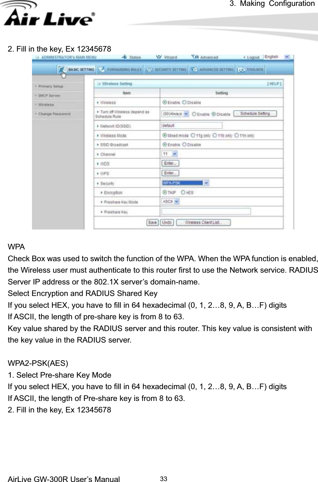 3. Making ConfigurationAirLive GW-300R User’s Manual 332. Fill in the key, Ex 12345678 WPA Check Box was used to switch the function of the WPA. When the WPA function is enabled, the Wireless user must authenticate to this router first to use the Network service. RADIUS Server IP address or the 802.1X server’s domain-name.   Select Encryption and RADIUS Shared Key If you select HEX, you have to fill in 64 hexadecimal (0, 1, 2…8, 9, A, B…F) digits If ASCII, the length of pre-share key is from 8 to 63. Key value shared by the RADIUS server and this router. This key value is consistent with the key value in the RADIUS server. WPA2-PSK(AES) 1. Select Pre-share Key Mode If you select HEX, you have to fill in 64 hexadecimal (0, 1, 2…8, 9, A, B…F) digits If ASCII, the length of Pre-share key is from 8 to 63. 2. Fill in the key, Ex 12345678 