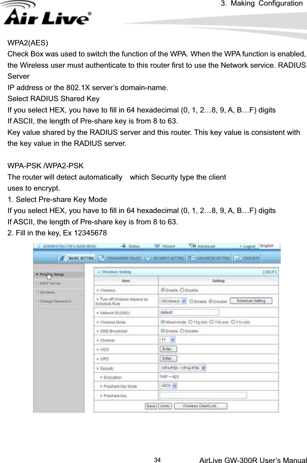 3. Making ConfigurationAirLive GW-300R User’s Manual 34WPA2(AES) Check Box was used to switch the function of the WPA. When the WPA function is enabled, the Wireless user must authenticate to this router first to use the Network service. RADIUS ServerIP address or the 802.1X server’s domain-name.   Select RADIUS Shared Key If you select HEX, you have to fill in 64 hexadecimal (0, 1, 2…8, 9, A, B…F) digits If ASCII, the length of Pre-share key is from 8 to 63. Key value shared by the RADIUS server and this router. This key value is consistent with the key value in the RADIUS server. WPA-PSK /WPA2-PSK The router will detect automatically    which Security type the client   uses to encrypt. 1. Select Pre-share Key Mode If you select HEX, you have to fill in 64 hexadecimal (0, 1, 2…8, 9, A, B…F) digits If ASCII, the length of Pre-share key is from 8 to 63. 2. Fill in the key, Ex 12345678 