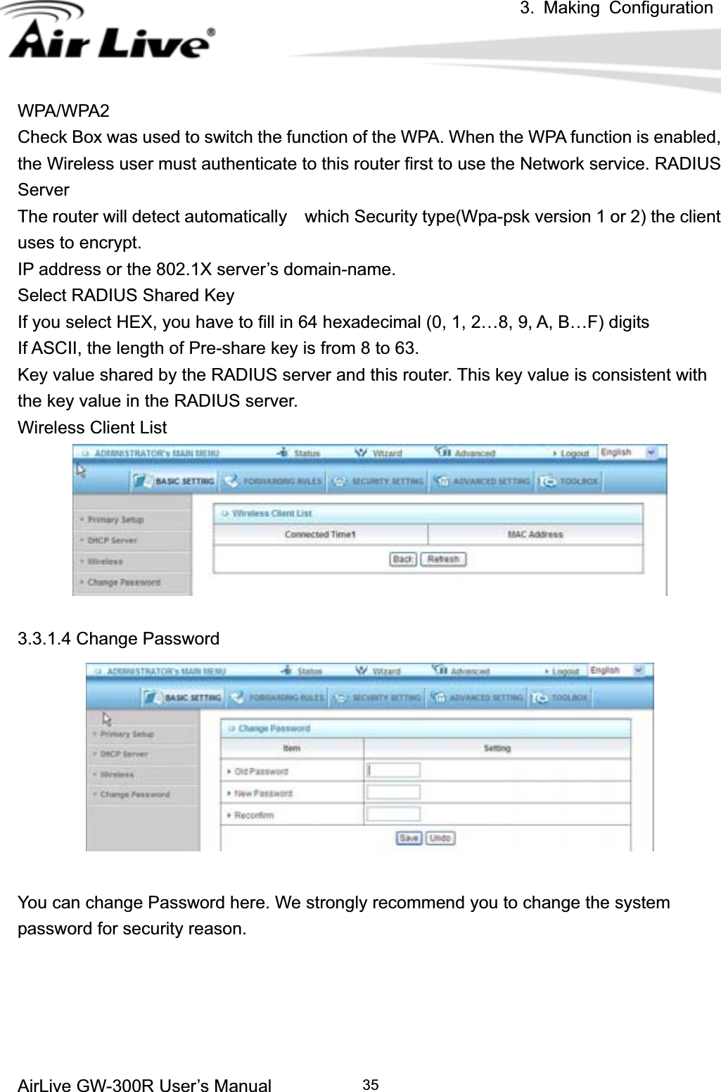 3. Making ConfigurationAirLive GW-300R User’s Manual 35WPA/WPA2 Check Box was used to switch the function of the WPA. When the WPA function is enabled, the Wireless user must authenticate to this router first to use the Network service. RADIUS ServerThe router will detect automatically    which Security type(Wpa-psk version 1 or 2) the client   uses to encrypt. IP address or the 802.1X server’s domain-name.   Select RADIUS Shared Key If you select HEX, you have to fill in 64 hexadecimal (0, 1, 2…8, 9, A, B…F) digits If ASCII, the length of Pre-share key is from 8 to 63. Key value shared by the RADIUS server and this router. This key value is consistent with the key value in the RADIUS server. Wireless Client List   3.3.1.4 Change Password You can change Password here. We strongly recommend you to change the system password for security reason. 