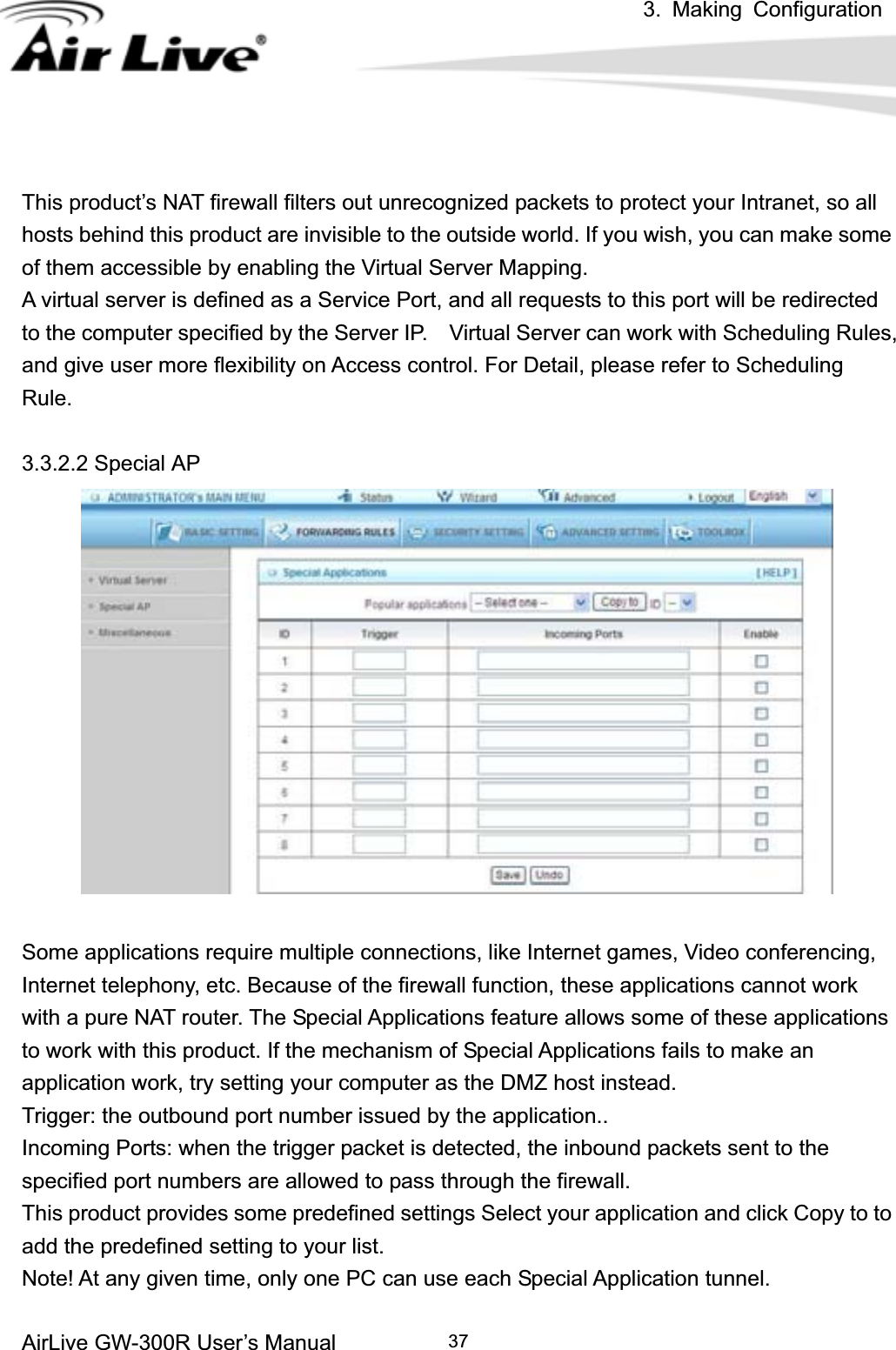 3. Making ConfigurationAirLive GW-300R User’s Manual 37This product’s NAT firewall filters out unrecognized packets to protect your Intranet, so all hosts behind this product are invisible to the outside world. If you wish, you can make some of them accessible by enabling the Virtual Server Mapping. A virtual server is defined as a Service Port, and all requests to this port will be redirected to the computer specified by the Server IP.    Virtual Server can work with Scheduling Rules, and give user more flexibility on Access control. For Detail, please refer to Scheduling Rule.3.3.2.2 Special AP Some applications require multiple connections, like Internet games, Video conferencing, Internet telephony, etc. Because of the firewall function, these applications cannot work with a pure NAT router. The Special Applications feature allows some of these applications to work with this product. If the mechanism of Special Applications fails to make an application work, try setting your computer as the DMZ host instead. Trigger: the outbound port number issued by the application.. Incoming Ports: when the trigger packet is detected, the inbound packets sent to the specified port numbers are allowed to pass through the firewall. This product provides some predefined settings Select your application and click Copy to to add the predefined setting to your list. Note! At any given time, only one PC can use each Special Application tunnel. 