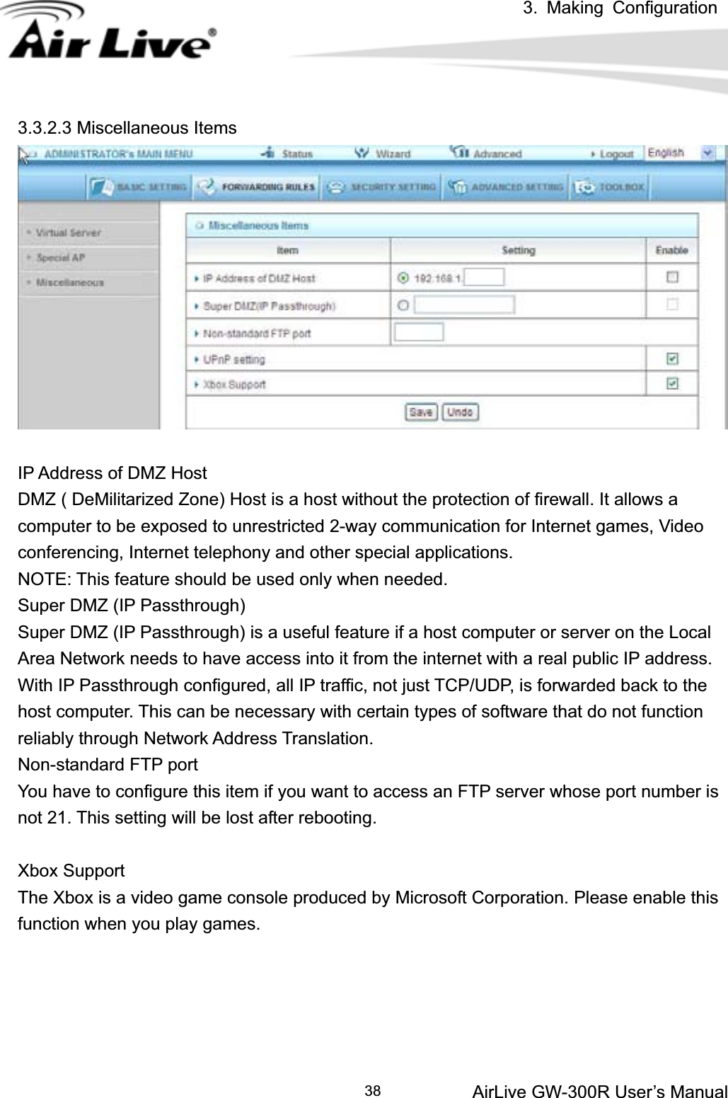 3. Making ConfigurationAirLive GW-300R User’s Manual 383.3.2.3 Miscellaneous Items IP Address of DMZ Host DMZ ( DeMilitarized Zone) Host is a host without the protection of firewall. It allows a computer to be exposed to unrestricted 2-way communication for Internet games, Video conferencing, Internet telephony and other special applications.   NOTE: This feature should be used only when needed.   Super DMZ (IP Passthrough)   Super DMZ (IP Passthrough) is a useful feature if a host computer or server on the Local Area Network needs to have access into it from the internet with a real public IP address. With IP Passthrough configured, all IP traffic, not just TCP/UDP, is forwarded back to the host computer. This can be necessary with certain types of software that do not function reliably through Network Address Translation. Non-standard FTP port You have to configure this item if you want to access an FTP server whose port number is not 21. This setting will be lost after rebooting.   Xbox Support The Xbox is a video game console produced by Microsoft Corporation. Please enable this function when you play games. 