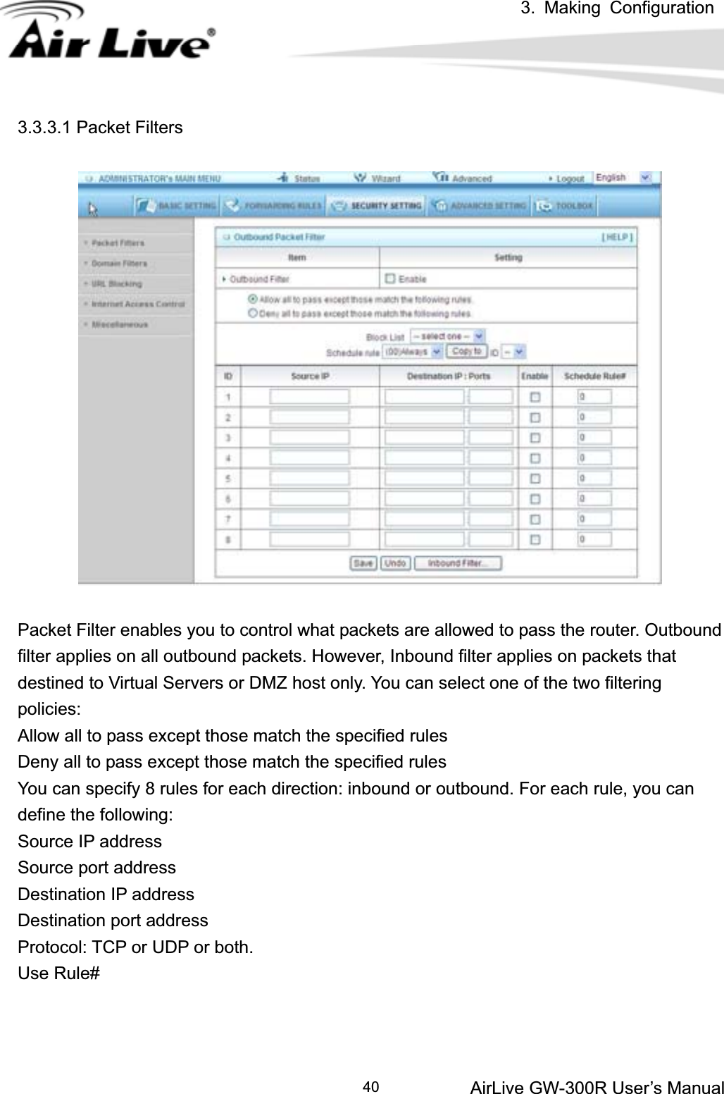 3. Making ConfigurationAirLive GW-300R User’s Manual 403.3.3.1 Packet Filters Packet Filter enables you to control what packets are allowed to pass the router. Outbound filter applies on all outbound packets. However, Inbound filter applies on packets that destined to Virtual Servers or DMZ host only. You can select one of the two filtering policies:  Allow all to pass except those match the specified rules   Deny all to pass except those match the specified rules You can specify 8 rules for each direction: inbound or outbound. For each rule, you can define the following:   Source IP address   Source port address   Destination IP address   Destination port address   Protocol: TCP or UDP or both.   Use Rule# 