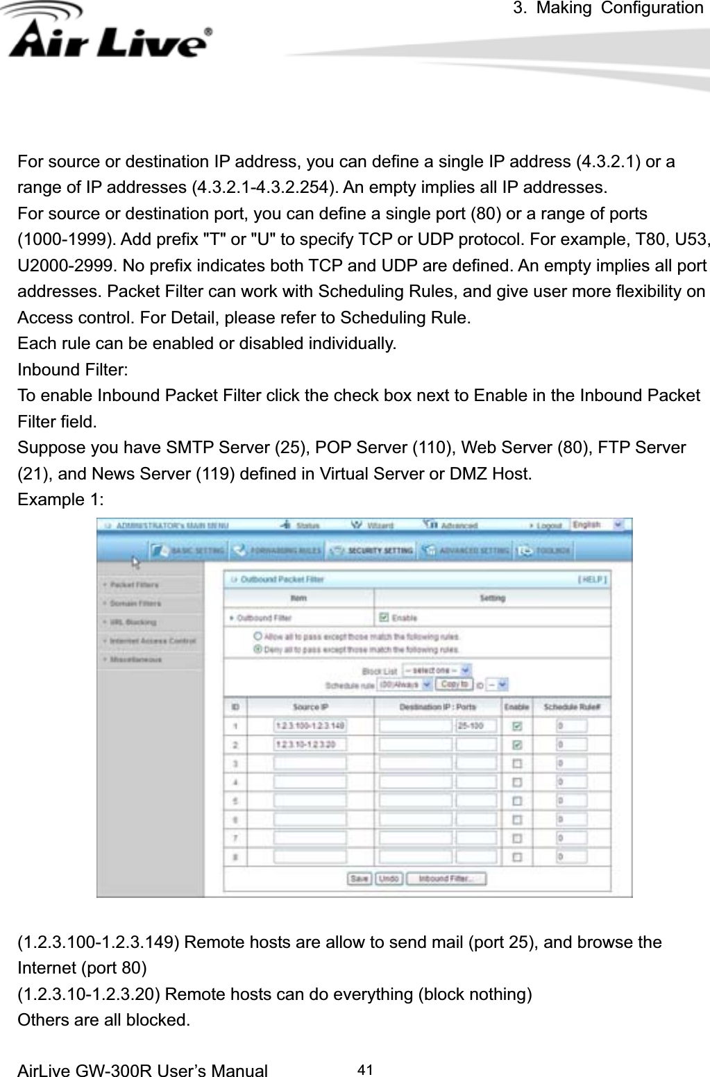 3. Making ConfigurationAirLive GW-300R User’s Manual 41For source or destination IP address, you can define a single IP address (4.3.2.1) or a range of IP addresses (4.3.2.1-4.3.2.254). An empty implies all IP addresses.   For source or destination port, you can define a single port (80) or a range of ports (1000-1999). Add prefix &quot;T&quot; or &quot;U&quot; to specify TCP or UDP protocol. For example, T80, U53, U2000-2999. No prefix indicates both TCP and UDP are defined. An empty implies all port addresses. Packet Filter can work with Scheduling Rules, and give user more flexibility on Access control. For Detail, please refer to Scheduling Rule. Each rule can be enabled or disabled individually. Inbound Filter:   To enable Inbound Packet Filter click the check box next to Enable in the Inbound Packet Filter field. Suppose you have SMTP Server (25), POP Server (110), Web Server (80), FTP Server (21), and News Server (119) defined in Virtual Server or DMZ Host. Example 1: (1.2.3.100-1.2.3.149) Remote hosts are allow to send mail (port 25), and browse the Internet (port 80) (1.2.3.10-1.2.3.20) Remote hosts can do everything (block nothing)   Others are all blocked. 