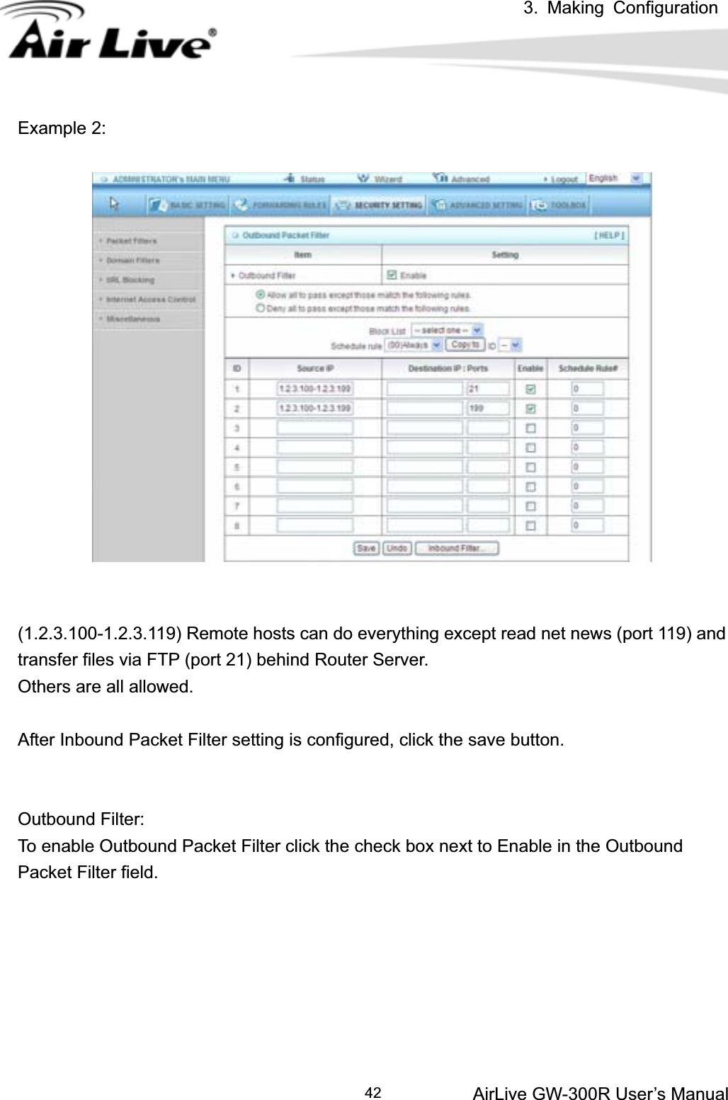 3. Making ConfigurationAirLive GW-300R User’s Manual 42Example 2: (1.2.3.100-1.2.3.119) Remote hosts can do everything except read net news (port 119) and transfer files via FTP (port 21) behind Router Server. Others are all allowed. After Inbound Packet Filter setting is configured, click the save button. Outbound Filter:   To enable Outbound Packet Filter click the check box next to Enable in the Outbound Packet Filter field. 