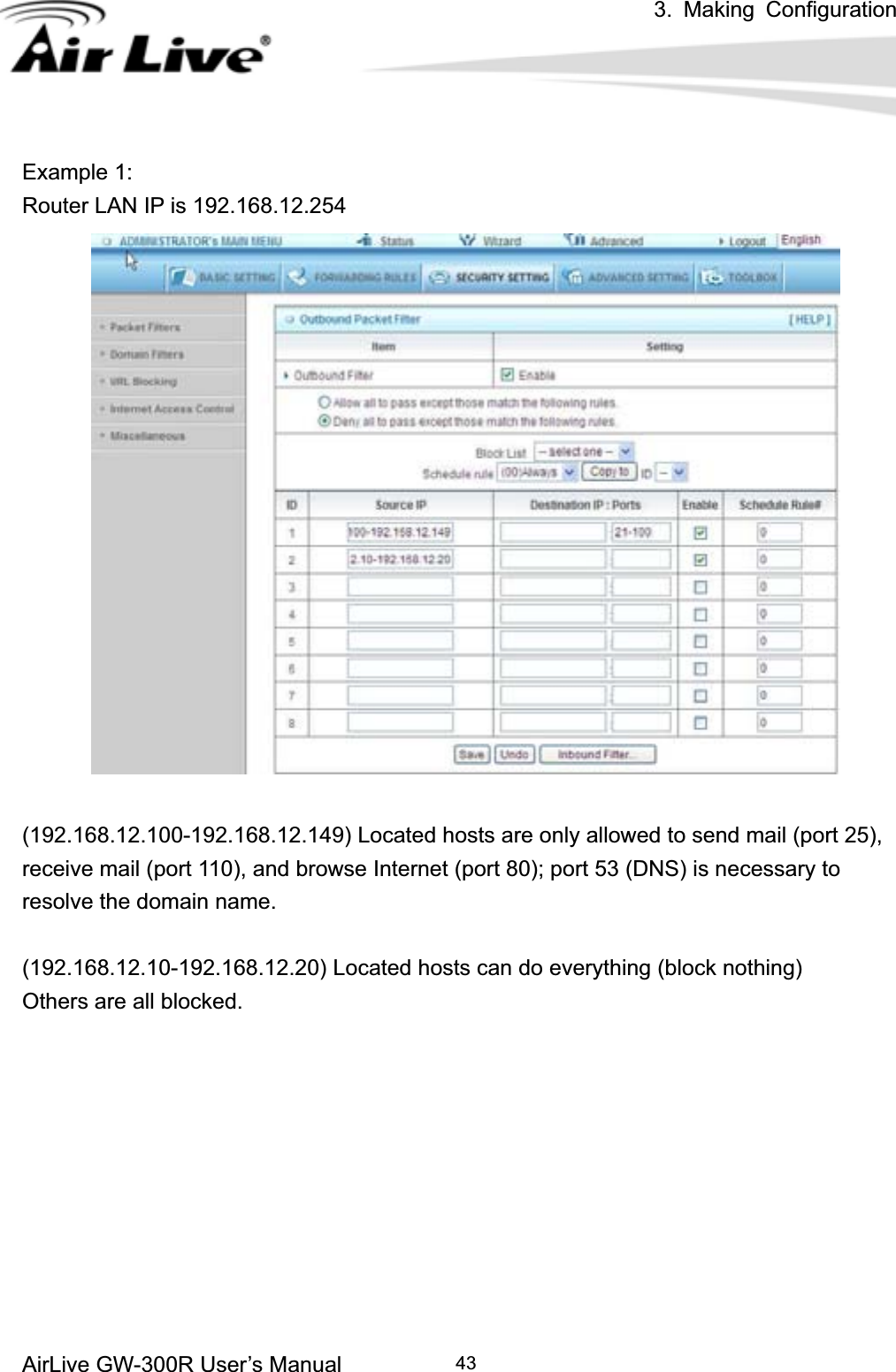 3. Making ConfigurationAirLive GW-300R User’s Manual 43Example 1: Router LAN IP is 192.168.12.254 (192.168.12.100-192.168.12.149) Located hosts are only allowed to send mail (port 25), receive mail (port 110), and browse Internet (port 80); port 53 (DNS) is necessary to resolve the domain name. (192.168.12.10-192.168.12.20) Located hosts can do everything (block nothing)   Others are all blocked. 