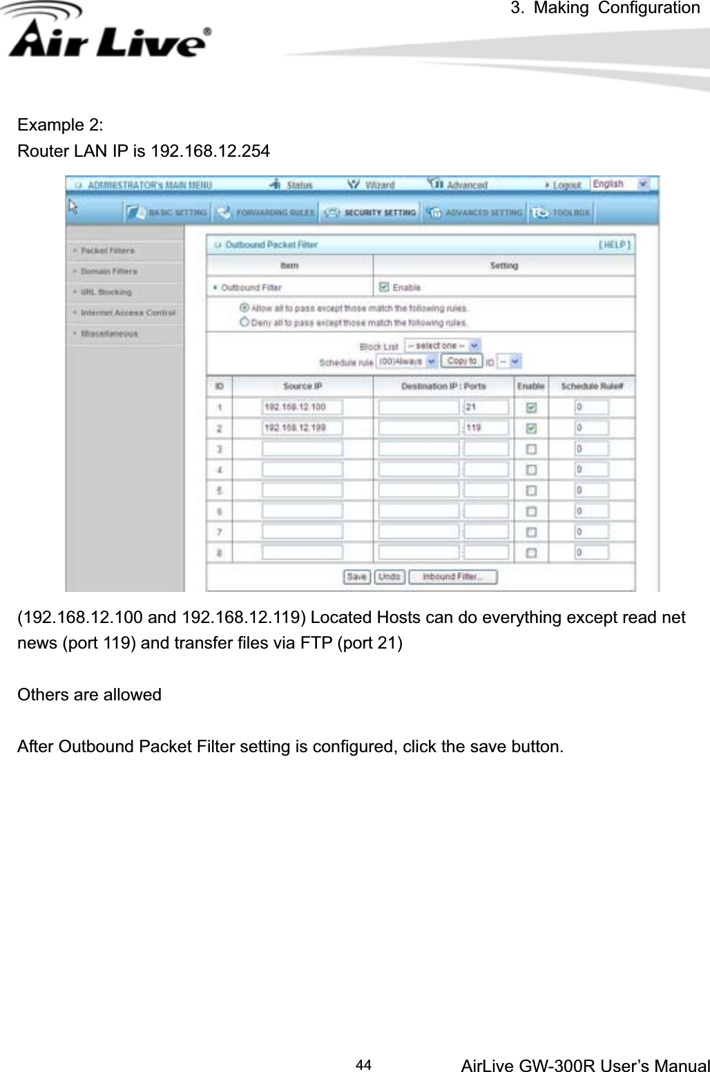 3. Making ConfigurationAirLive GW-300R User’s Manual 44Example 2: Router LAN IP is 192.168.12.254 (192.168.12.100 and 192.168.12.119) Located Hosts can do everything except read net news (port 119) and transfer files via FTP (port 21) Others are allowed After Outbound Packet Filter setting is configured, click the save button. 