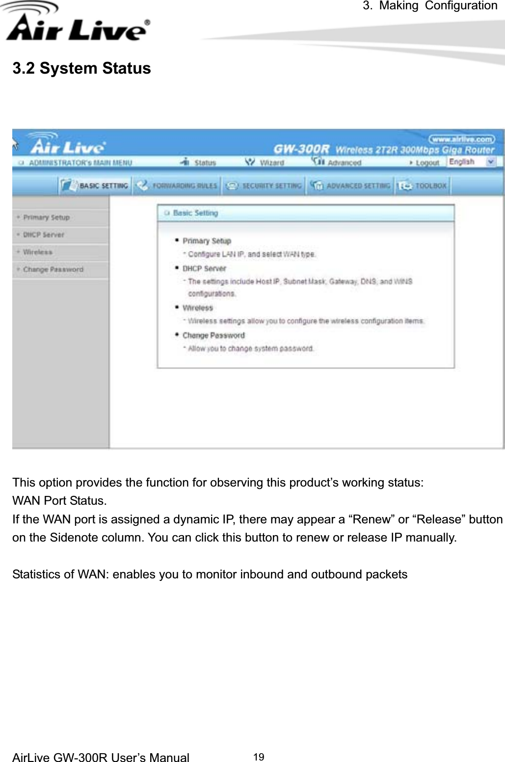 3. Making ConfigurationAirLive GW-300R User’s Manual 193.2 System Status This option provides the function for observing this product’s working status: WAN Port Status.   If the WAN port is assigned a dynamic IP, there may appear a “Renew” or “Release” button on the Sidenote column. You can click this button to renew or release IP manually. Statistics of WAN: enables you to monitor inbound and outbound packets 