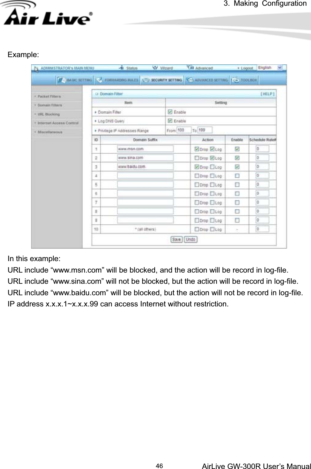 3. Making ConfigurationAirLive GW-300R User’s Manual 46Example:In this example: URL include “www.msn.com” will be blocked, and the action will be record in log-file. URL include “www.sina.com” will not be blocked, but the action will be record in log-file. URL include “www.baidu.com” will be blocked, but the action will not be record in log-file. IP address x.x.x.1~x.x.x.99 can access Internet without restriction.   