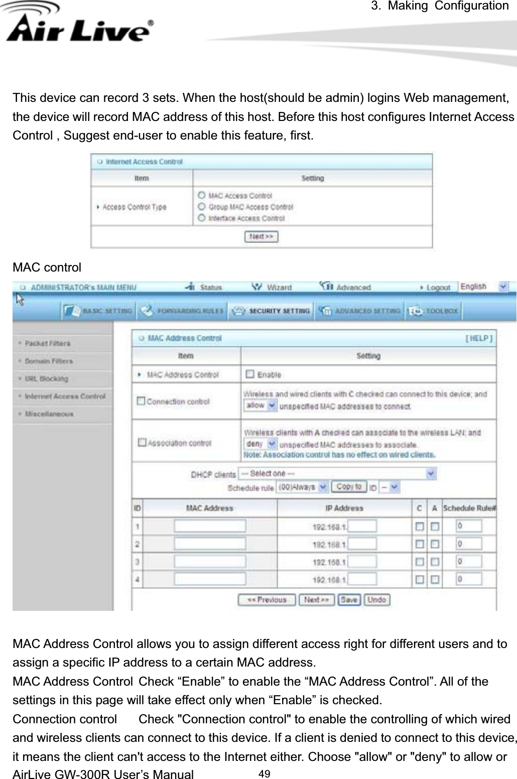 3. Making ConfigurationAirLive GW-300R User’s Manual 49This device can record 3 sets. When the host(should be admin) logins Web management, the device will record MAC address of this host. Before this host configures Internet Access Control , Suggest end-user to enable this feature, first. MAC control MAC Address Control allows you to assign different access right for different users and to assign a specific IP address to a certain MAC address. MAC Address Control  Check “Enable” to enable the “MAC Address Control”. All of the settings in this page will take effect only when “Enable” is checked. Connection control  Check &quot;Connection control&quot; to enable the controlling of which wired and wireless clients can connect to this device. If a client is denied to connect to this device, it means the client can&apos;t access to the Internet either. Choose &quot;allow&quot; or &quot;deny&quot; to allow or   