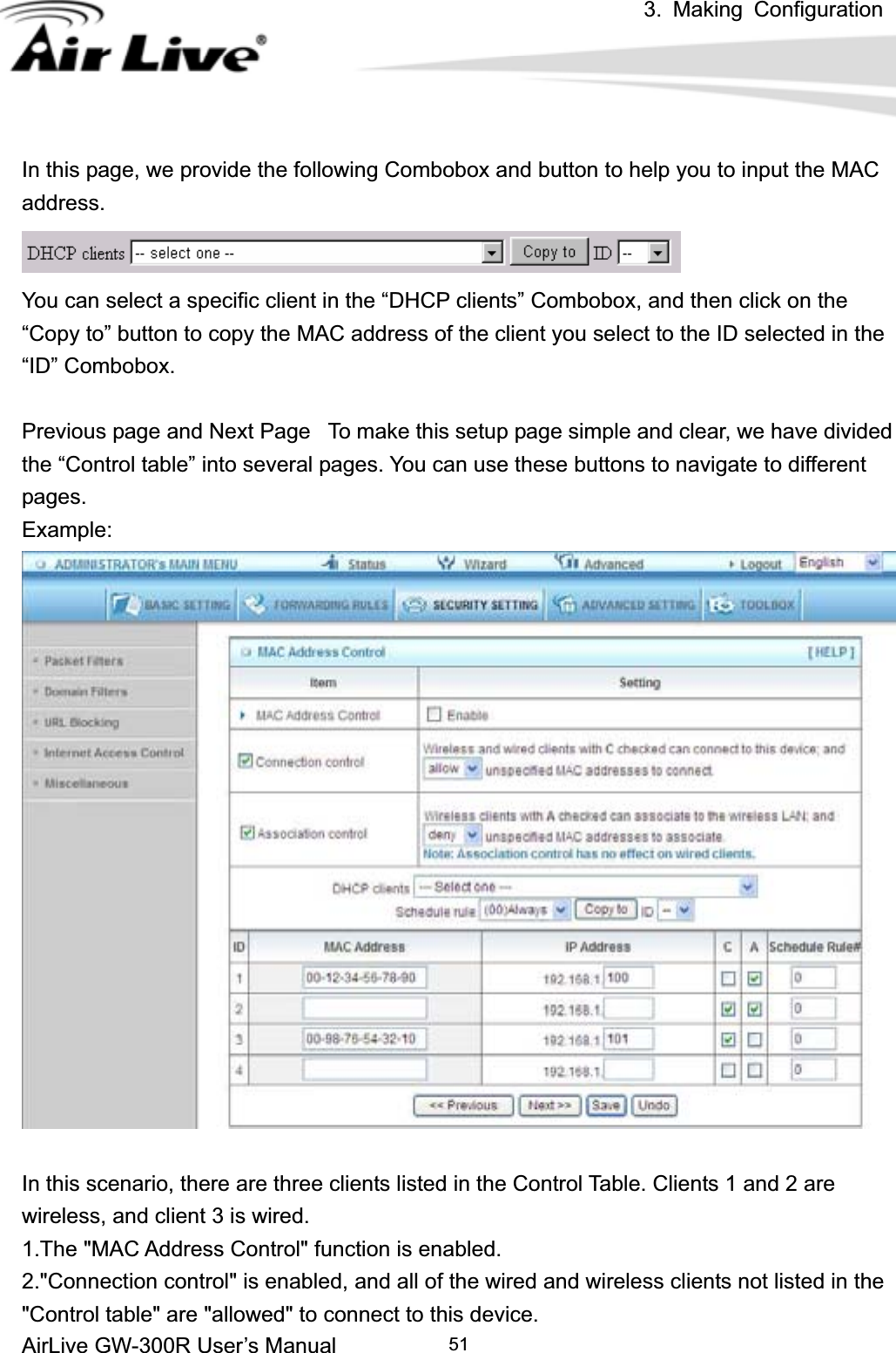 3. Making ConfigurationAirLive GW-300R User’s Manual 51In this page, we provide the following Combobox and button to help you to input the MAC address.You can select a specific client in the “DHCP clients” Combobox, and then click on the “Copy to” button to copy the MAC address of the client you select to the ID selected in the “ID” Combobox. Previous page and Next Page  To make this setup page simple and clear, we have divided the “Control table” into several pages. You can use these buttons to navigate to different pages. Example:In this scenario, there are three clients listed in the Control Table. Clients 1 and 2 are wireless, and client 3 is wired.   1.The &quot;MAC Address Control&quot; function is enabled.   2.&quot;Connection control&quot; is enabled, and all of the wired and wireless clients not listed in the &quot;Control table&quot; are &quot;allowed&quot; to connect to this device.   