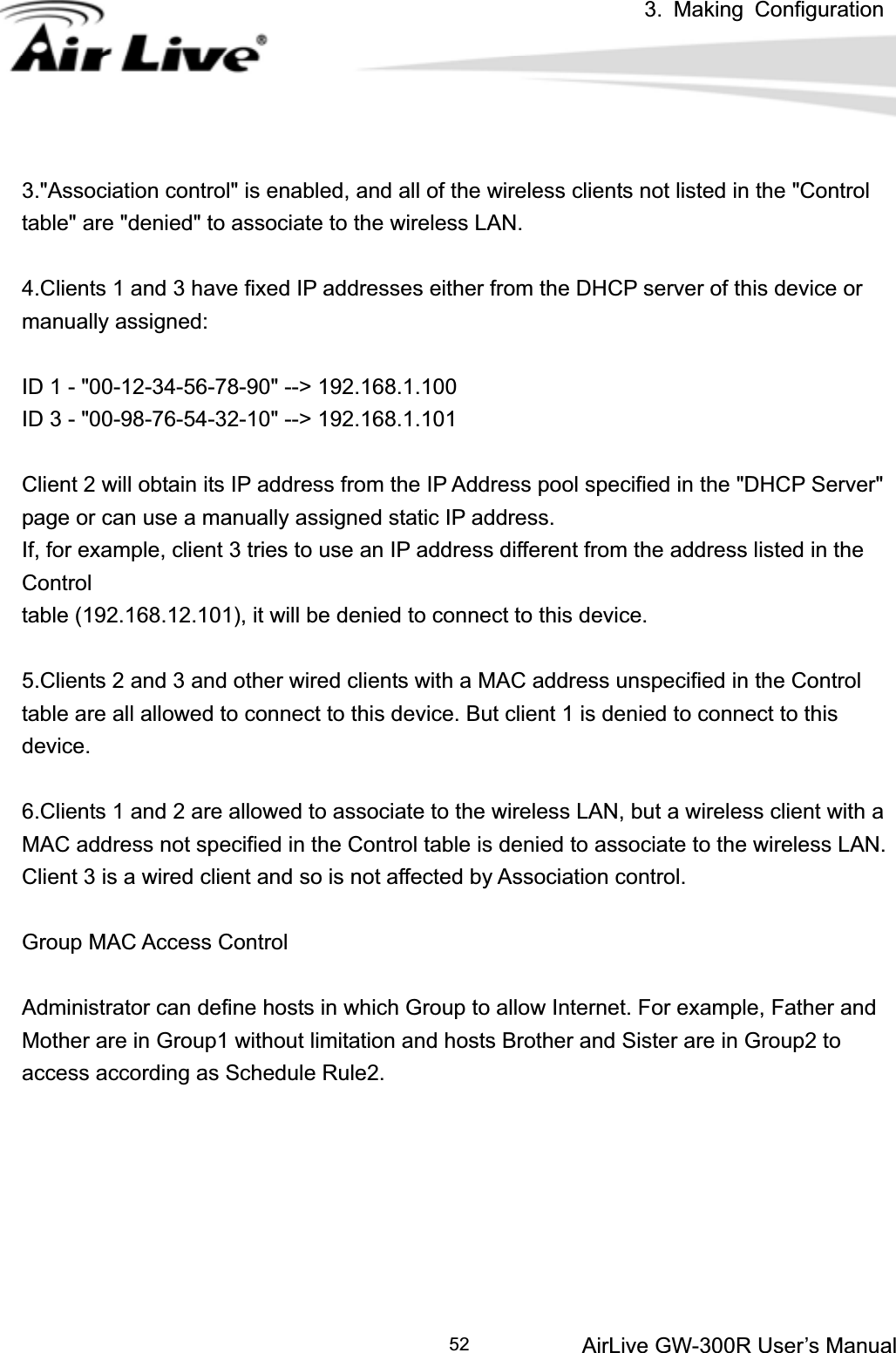 3. Making ConfigurationAirLive GW-300R User’s Manual 523.&quot;Association control&quot; is enabled, and all of the wireless clients not listed in the &quot;Control table&quot; are &quot;denied&quot; to associate to the wireless LAN.   4.Clients 1 and 3 have fixed IP addresses either from the DHCP server of this device or manually assigned: ID 1 - &quot;00-12-34-56-78-90&quot; --&gt; 192.168.1.100 ID 3 - &quot;00-98-76-54-32-10&quot; --&gt; 192.168.1.101 Client 2 will obtain its IP address from the IP Address pool specified in the &quot;DHCP Server&quot; page or can use a manually assigned static IP address. If, for example, client 3 tries to use an IP address different from the address listed in the Controltable (192.168.12.101), it will be denied to connect to this device.   5.Clients 2 and 3 and other wired clients with a MAC address unspecified in the Control table are all allowed to connect to this device. But client 1 is denied to connect to this device.6.Clients 1 and 2 are allowed to associate to the wireless LAN, but a wireless client with a MAC address not specified in the Control table is denied to associate to the wireless LAN. Client 3 is a wired client and so is not affected by Association control.   Group MAC Access Control Administrator can define hosts in which Group to allow Internet. For example, Father and   Mother are in Group1 without limitation and hosts Brother and Sister are in Group2 to access according as Schedule Rule2. 