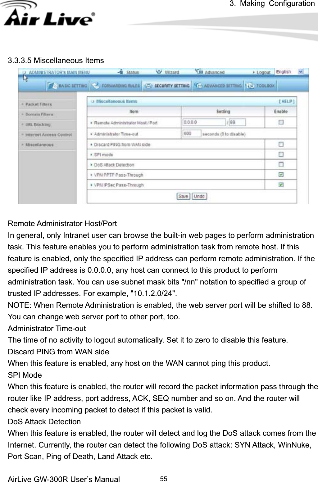 3. Making ConfigurationAirLive GW-300R User’s Manual 553.3.3.5 Miscellaneous Items Remote Administrator Host/Port In general, only Intranet user can browse the built-in web pages to perform administration task. This feature enables you to perform administration task from remote host. If this feature is enabled, only the specified IP address can perform remote administration. If the specified IP address is 0.0.0.0, any host can connect to this product to perform administration task. You can use subnet mask bits &quot;/nn&quot; notation to specified a group of trusted IP addresses. For example, &quot;10.1.2.0/24&quot;.   NOTE: When Remote Administration is enabled, the web server port will be shifted to 88. You can change web server port to other port, too. Administrator Time-out The time of no activity to logout automatically. Set it to zero to disable this feature.   Discard PING from WAN side When this feature is enabled, any host on the WAN cannot ping this product.   SPI Mode When this feature is enabled, the router will record the packet information pass through the router like IP address, port address, ACK, SEQ number and so on. And the router will check every incoming packet to detect if this packet is valid.   DoS Attack Detection When this feature is enabled, the router will detect and log the DoS attack comes from the Internet. Currently, the router can detect the following DoS attack: SYN Attack, WinNuke, Port Scan, Ping of Death, Land Attack etc.   