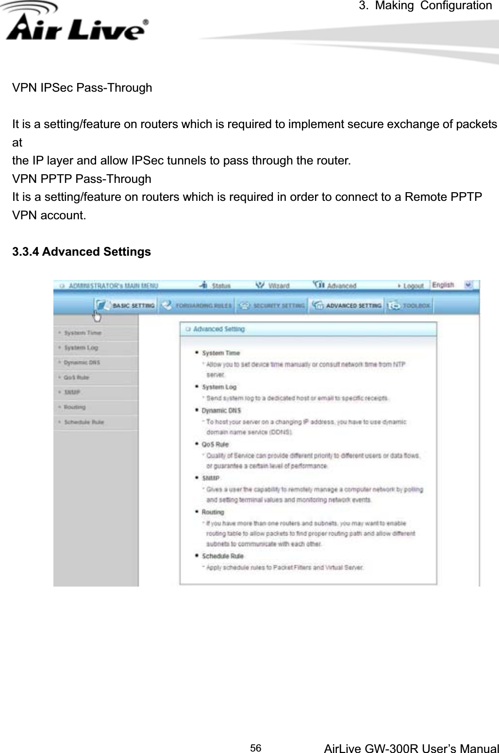 3. Making ConfigurationAirLive GW-300R User’s Manual 56VPN IPSec Pass-Through It is a setting/feature on routers which is required to implement secure exchange of packets atthe IP layer and allow IPSec tunnels to pass through the router. VPN PPTP Pass-Through It is a setting/feature on routers which is required in order to connect to a Remote PPTP VPN account. 3.3.4 Advanced Settings 