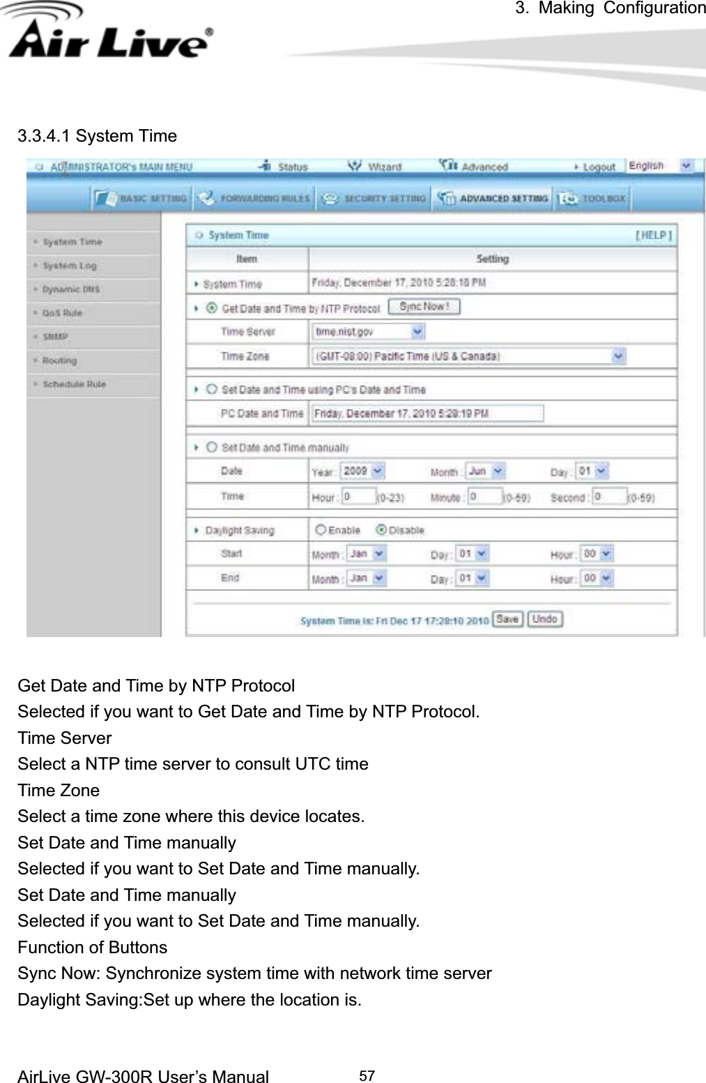 3. Making ConfigurationAirLive GW-300R User’s Manual 573.3.4.1 System Time Get Date and Time by NTP Protocol Selected if you want to Get Date and Time by NTP Protocol.   Time Server Select a NTP time server to consult UTC time   Time Zone Select a time zone where this device locates.   Set Date and Time manually Selected if you want to Set Date and Time manually.   Set Date and Time manually Selected if you want to Set Date and Time manually. Function of Buttons Sync Now: Synchronize system time with network time server Daylight Saving:Set up where the location is. 