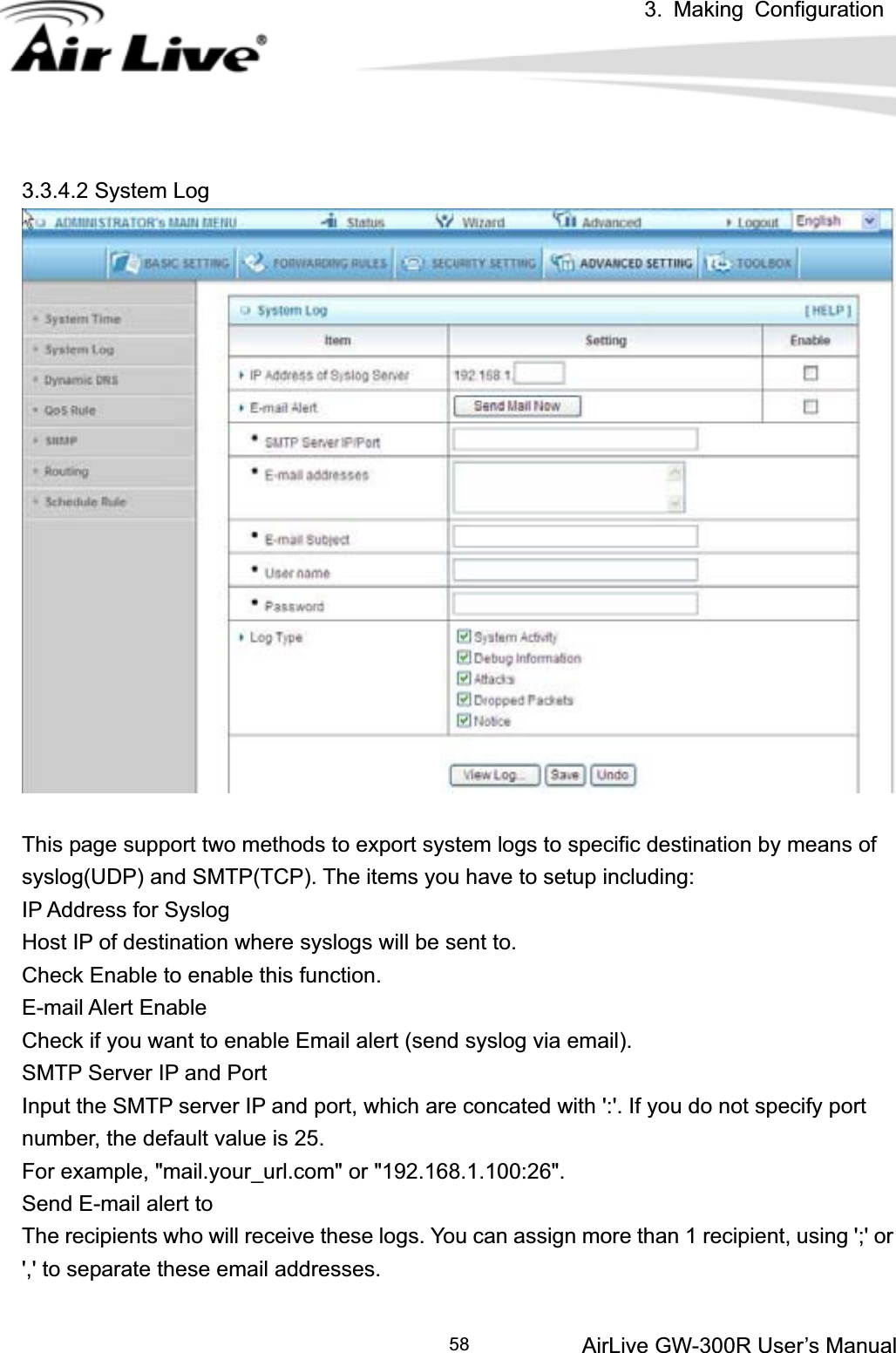 3. Making ConfigurationAirLive GW-300R User’s Manual 583.3.4.2 System Log This page support two methods to export system logs to specific destination by means of syslog(UDP) and SMTP(TCP). The items you have to setup including:   IP Address for Syslog Host IP of destination where syslogs will be sent to. Check Enable to enable this function.   E-mail Alert Enable Check if you want to enable Email alert (send syslog via email).   SMTP Server IP and Port Input the SMTP server IP and port, which are concated with &apos;:&apos;. If you do not specify port number, the default value is 25. For example, &quot;mail.your_url.com&quot; or &quot;192.168.1.100:26&quot;.   Send E-mail alert to The recipients who will receive these logs. You can assign more than 1 recipient, using &apos;;&apos; or &apos;,&apos; to separate these email addresses. 