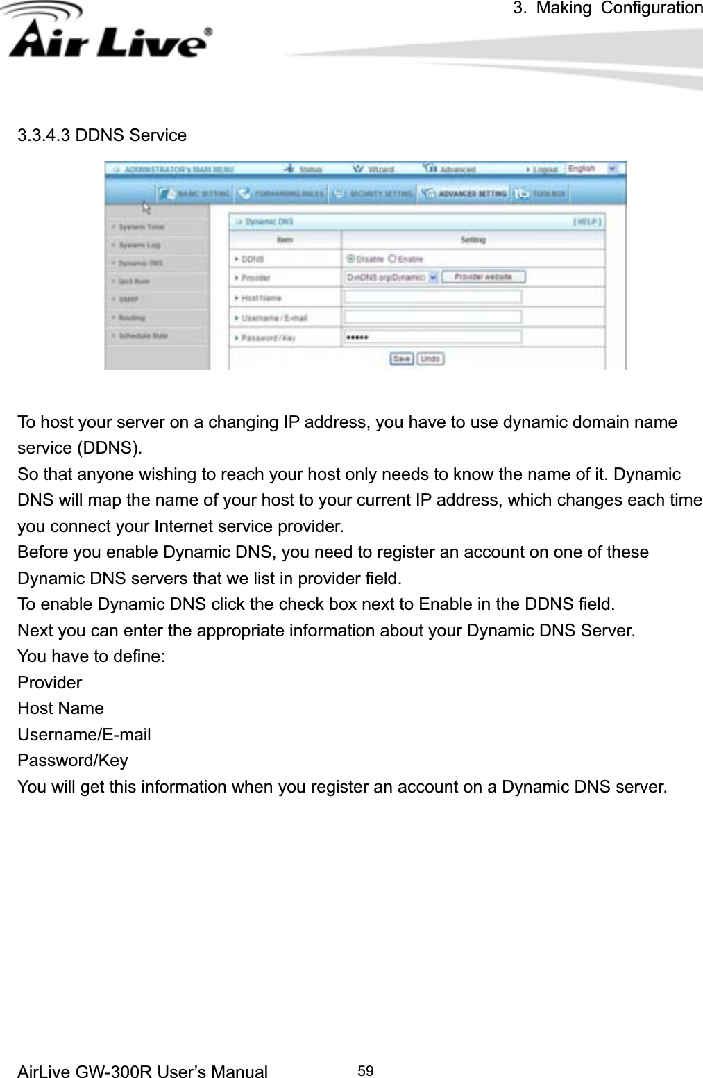 3. Making ConfigurationAirLive GW-300R User’s Manual 593.3.4.3 DDNS Service To host your server on a changing IP address, you have to use dynamic domain name service (DDNS).   So that anyone wishing to reach your host only needs to know the name of it. Dynamic DNS will map the name of your host to your current IP address, which changes each time you connect your Internet service provider.   Before you enable Dynamic DNS, you need to register an account on one of these Dynamic DNS servers that we list in provider field.   To enable Dynamic DNS click the check box next to Enable in the DDNS field. Next you can enter the appropriate information about your Dynamic DNS Server. You have to define: ProviderHost Name Username/E-mailPassword/Key You will get this information when you register an account on a Dynamic DNS server. 