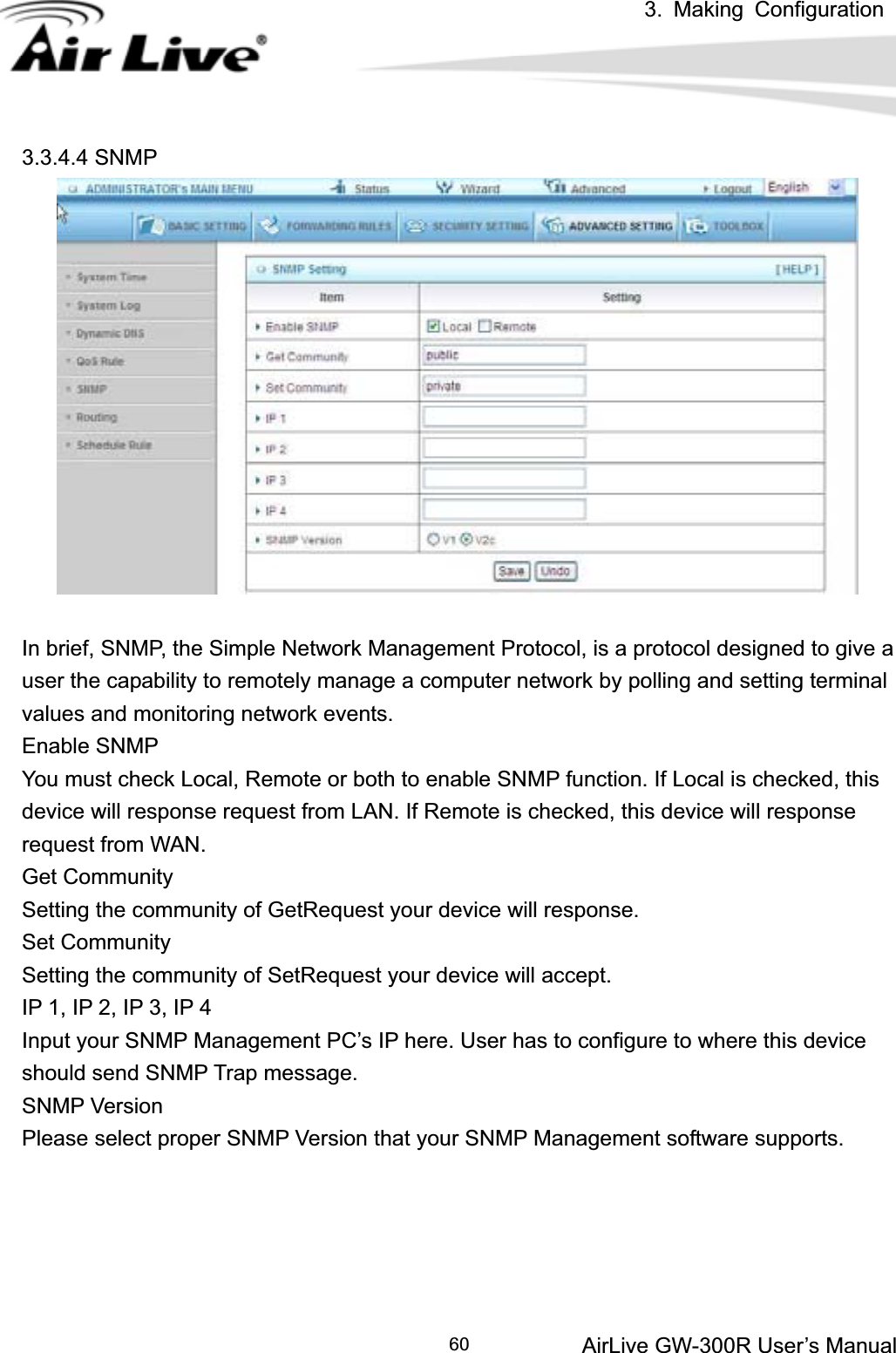 3. Making ConfigurationAirLive GW-300R User’s Manual 603.3.4.4 SNMP In brief, SNMP, the Simple Network Management Protocol, is a protocol designed to give a user the capability to remotely manage a computer network by polling and setting terminal values and monitoring network events.   Enable SNMP You must check Local, Remote or both to enable SNMP function. If Local is checked, this device will response request from LAN. If Remote is checked, this device will response request from WAN.   Get Community Setting the community of GetRequest your device will response.   Set Community Setting the community of SetRequest your device will accept.   IP 1, IP 2, IP 3, IP 4 Input your SNMP Management PC’s IP here. User has to configure to where this device should send SNMP Trap message. SNMP Version Please select proper SNMP Version that your SNMP Management software supports. 