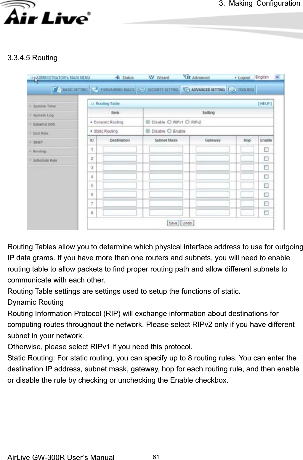 3. Making ConfigurationAirLive GW-300R User’s Manual 613.3.4.5 Routing Routing Tables allow you to determine which physical interface address to use for outgoing IP data grams. If you have more than one routers and subnets, you will need to enable routing table to allow packets to find proper routing path and allow different subnets to communicate with each other. Routing Table settings are settings used to setup the functions of static. Dynamic Routing Routing Information Protocol (RIP) will exchange information about destinations for computing routes throughout the network. Please select RIPv2 only if you have different subnet in your network. Otherwise, please select RIPv1 if you need this protocol. Static Routing: For static routing, you can specify up to 8 routing rules. You can enter the destination IP address, subnet mask, gateway, hop for each routing rule, and then enable or disable the rule by checking or unchecking the Enable checkbox. 