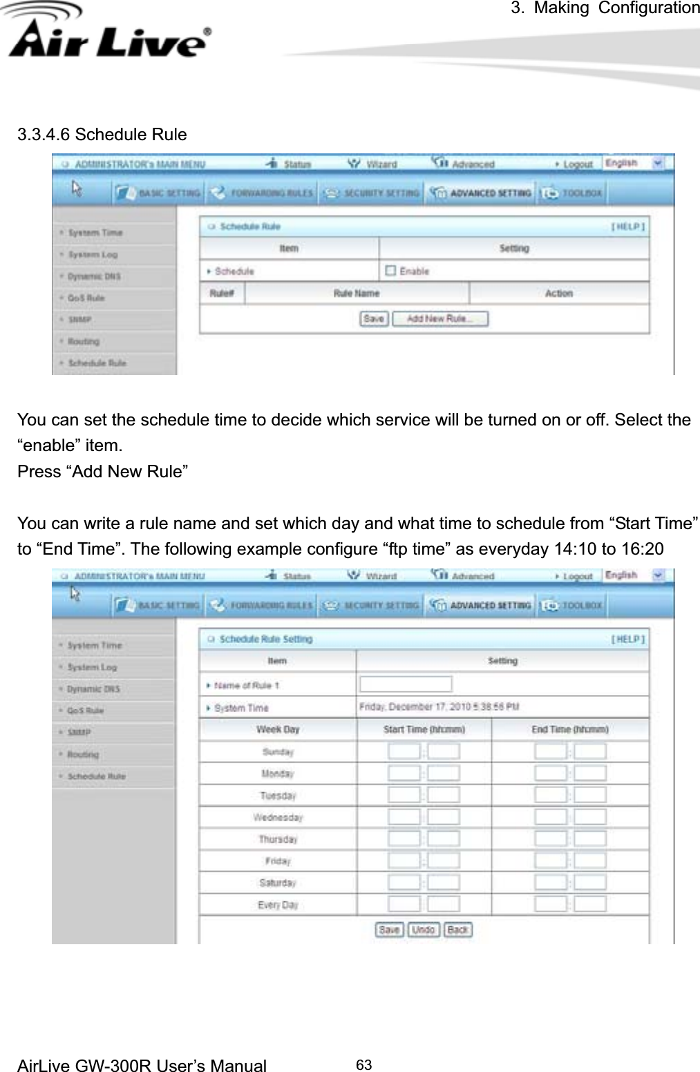 3. Making ConfigurationAirLive GW-300R User’s Manual 633.3.4.6 Schedule Rule You can set the schedule time to decide which service will be turned on or off. Select the “enable” item. Press “Add New Rule” You can write a rule name and set which day and what time to schedule from “Start Time” to “End Time”. The following example configure “ftp time” as everyday 14:10 to 16:20 