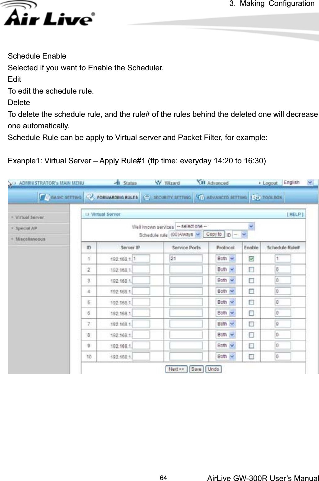 3. Making ConfigurationAirLive GW-300R User’s Manual 64Schedule Enable Selected if you want to Enable the Scheduler.   EditTo edit the schedule rule.   DeleteTo delete the schedule rule, and the rule# of the rules behind the deleted one will decrease one automatically. Schedule Rule can be apply to Virtual server and Packet Filter, for example: Exanple1: Virtual Server – Apply Rule#1 (ftp time: everyday 14:20 to 16:30) 